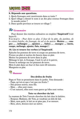 172
LEÇONS 9–10
9. Réponds aux questions.
1. Quels fromages sont mentionnés dans ce texte ?
2. Quel village a donné le nom à un des plus connus fromages dans
le monde entier ?
3. Dans quelle province se trouve ce village ?
Grammaire
Pour donner des recettes culinaires on emploie l’Impératif (voir
leçon 6).
E x e m p l e : Pour faire ce plat, il faut de la pâte, du jambon, de
la crème fraîche, du fromage, du sel et du poivre. Mettez ... , cou-
pez ... , mélangez ... , ajoutez ... , faites ... , mangez ... (mets,
coupe, mélange, ajoute, fais, mange) !
10. Lis et trouve les verbes à l’Impératif.
Epluche les pommes de terre et coupe ces pommes de terre.
Prenez un plat et mettez du beurre dans ce plat.
Mettez les pommes de terre dans le plat.
Mélange le lait, le fromage, l’œuf, le sel et le poivre.
Versez le mélange sur les pommes de terre.
Mets le plat dans un four et fais cuire 20 minutes.
Mangeons ce plat.
Humour
Des drôles de fruits
Papa et Toto se promènent dans le jardin. Toto demande :
– Papa, qu’est-ce que c’est que ces fruits ?
– Des prunes noires, mon fils.
– Mais ... elles sont roses.
– C’est naturel, elles sont roses parce qu’elles sont vertes.
Toto va chercher du lait
La maman de Toto l’envoie chercher du lait chez la laitière.
– Bonjour, Madame, dit Toto, je voudrais un kilo de lait.
– Mais, mon petit, le lait ne se pèse pas, il se mesure.
– Bien, alors, donnez-moi un mètre.
 