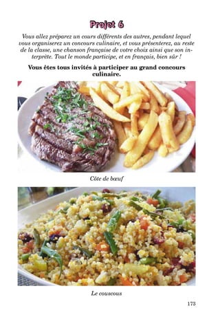 173
Projet 6
Vous allez préparez un cours différents des autres, pendant lequel
vous organiserez un concours culinaire, et vous présenterez, au reste
de la classe, une chanson française de votre choix ainsi que son in-
terprète. Tout le monde participe, et en français, bien sûr !
Vous êtes tous invités à participer au grand concours
culinaire.
Côte de bœuf
Le couscous
 