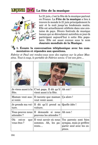 184
LEÇONS 3–4 La fête de la musique
Le 21 juin, c’est la fête de la musique partout
en France. La Fête de la musique a lieu à
travers le monde le 21 juin principalement le
soir et la nuit jusqu’au lendemain matin.
Elle est actuellement célébrée dans une cen-
taine de pays. Divers festivals de musique
locaux qui se déroulaient autrefois ce jour-là
participent aujourd’hui à cette fête popu-
laire. Elle est aussi connue sous le nom
Journée mondiale de la Musique.
1. Écoute la conversation téléphonique avec les com-
mentaires et répondes aux questions.
Fabrice et Paul ont rendez-vous avec des copines sur la place Mas-
séna. Tout à coup, le portable de Fabrice sonne. C’est son père…
Je viens aussi à la
fête.
C’est papa. Il dit qu’il
vient aussi à la fête.
Ah zut !
Maman veut aus-
si venir.
Il raconte que maman
veut venir aussi.
Ça alors !
Je prends ma voi-
ture.
Il dit qu’il prend sa
voiture.
Quelle idée !
Vous pouvez nous
attendre ?
Il demande si nous
pouvons les attendre ?
Ah non !
Où est-ce que
vous êtes ?
Il veut savoir où nous
sommes. Ah, les pa-
rents…
Tes parents sont bien
sympas, mais je préfère
partir seul avec les co-
pines.
 