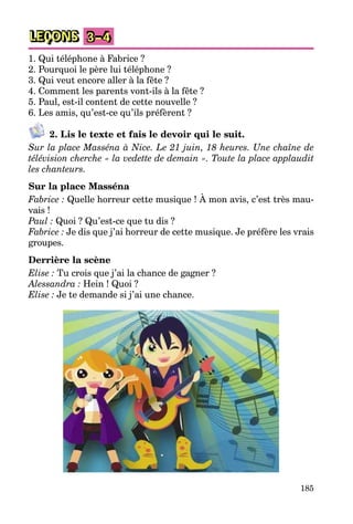 185
LEÇONS 3–4
1. Qui téléphone à Fabrice ?
2. Pourquoi le père lui téléphone ?
3. Qui veut encore aller à la fête ?
4. Comment les parents vont-ils à la fête ?
5. Paul, est-il content de cette nouvelle ?
6. Les amis, qu’est-ce qu’ils préfèrent ?
2. Lis le texte et fais le devoir qui le suit.
Sur la place Masséna à Nice. Le 21 juin, 18 heures. Une chaîne de
télévision cherche « la vedette de demain ». Toute la place applaudit
les chanteurs.
Sur la place Masséna
Fabrice : Quelle horreur cette musique ! À mon avis, c’est très mau-
vais !
Paul : Quoi ? Qu’est-ce que tu dis ?
Fabrice : Je dis que j’ai horreur de cette musique. Je préfère les vrais
groupes.
Derrière la scène
Elise : Tu crois que j’ai la chance de gagner ?
Alessandra : Hein ! Quoi ?
Elise : Je te demande si j’ai une chance.
 