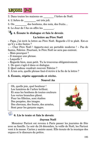 195
LEÇONS 7–8
3. Dans toutes les maisons on ________ l’Arbre de Noël.
4. L’Arbre de _________ est très joli.
5. On _________ des bonbons, des noix, des fruits…
6. Le Jour de l’An on offre les ________.
4. Écoute le dialogue et fais le devoir.
La lettre au Père Noël
– Papa, j’ai écrit la lettre au Père Noël. Regarde s’il te plaît. Est-ce
qu’il y a des fautes ?
– « Cher Père Noël ! Apporte-moi un portable moderne ! » Pas de
fautes, Fabrice. Pourtant, le Père Noël ne sera pas content.
– Mais pourquoi ?
– Il manque une phrase.
– Laquelle ?
– Regarde bien, mon petit. Tu la trouveras obligatoirement.
1. De quoi s’agit-il dans ce dialogue.
2. Quel cadeau voudrait recevoir Fabrice ?
3. À ton avis, quelle phrase faut-il écrire à la fin de la lettre ?
5. Écoute, répète apprends et récite.
Nouvel An
Oh, quelle joie, quel bonheur !
Les lumières de l’arbre brillent.
Et sous les bonbons de toutes couleurs
Les vertes branches plient.
Pour les fillettes, sont étalées
Des poupées, des images.
Des chevaux, des fouets, des armées,
Sont pour les garçons sages.
6. Lis le texte et fais le devoir.
Joyeux Noël
Monsieur Parizot est revenu à Paris passer les journées de fête
avec sa famille. Le soir du 24 décembre, la veille de Noël, les Parizot
vont à la messe. Carine y assiste aussi. Elle écoute de la musique des
orgues et le discours du prêtre.
 