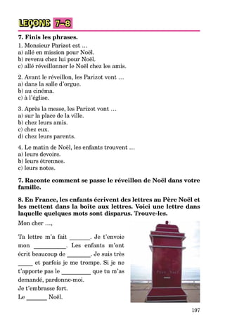 197
LEÇONS 7–8
7. Finis les phrases.
1. Monsieur Parizot est …
a) allé en mission pour Noël.
b) revenu chez lui pour Noël.
c) allé réveillonner le Noël chez les amis.
2. Avant le réveillon, les Parizot vont …
a) dans la salle d’orgue.
b) au cinéma.
c) à l’église.
3. Après la messe, les Parizot vont …
a) sur la place de la ville.
b) chez leurs amis.
c) chez eux.
d) chez leurs parents.
4. Le matin de Noël, les enfants trouvent …
a) leurs devoirs.
b) leurs étrennes.
c) leurs notes.
7. Raconte comment se passe le réveillon de Noël dans votre
famille.
8. En France, les enfants écrivent des lettres au Père Noël et
les mettent dans la boîte aux lettres. Voici une lettre dans
laquelle quelques mots sont disparus. Trouve-les.
Mon cher …,
Ta lettre m’a fait _______. Je t’envoie
mon ___________. Les enfants m’ont
écrit beaucoup de ________. Je suis très
_____ et parfois je me trompe. Si je ne
t’apporte pas le __________ que tu m’as
demandé, pardonne-moi.
Je t’embrasse fort.
Le _______ Noël.
 