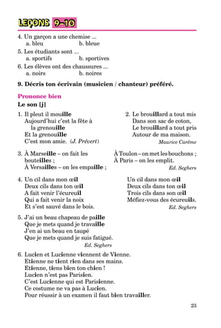 23
LEÇONS 9–10
4. Un garçon a une chemise ...
a. bleu b. bleue
5. Les étudiants sont ...
a. sportifs b. sportives
6. Les élèves ont des chaussures ...
a. noirs b. noires
9. Décris ton écrivain (musicien / chanteur) préféré.
Prononce bien
Le son [j]
1. Il pleut il mouille
Aujourd’hui c’est la fête à
la grenouille
Et la grenouille
C’est mon amie. (J. Prévert)
2. Le brouillard a tout mis
Dans son sac de coton,
Le brouillard a tout pris
Autour de ma maison.
Maurice Carême
3. À Marseille – on fait les
bouteilles ;
À Versailles – on les empaille ;
ÀToulon–onmetlesbouchons ;
À Paris – on les emplit.
Ed. Seghers
4. Un cil dans mon œil
Deux cils dans ton œil
A fait venir l’écureuil
Qui a fait venir la noix
Et s’est sauvé dans le bois.
Un cil dans mon œil
Deux cils dans ton œil
Trois cils dans son œil
Méfiez-vous des écureuils.
Ed. Seghers
5. J’ai un beau chapeau de paille
Que je mets quand je travaille
J’en ai un beau en taupé
Que je mets quand je suis fatigué.
Ed. Seghers
6. Lucien et Lucienne viennent de Vienne.
Etienne ne tient rien dans ses mains.
Etienne, tiens bien ton chien !
Lucien n’est pas Parisien.
C’est Lucienne qui est Parisienne.
Ce costume ne va pas à Lucien.
Pour réussir à un examen il faut bien travailler.
 