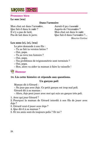 28
LEÇONS 11–12
Prononce bien
Le son [wa]
Dans l’armoire
Mon chat est dans l’armoire. Aurait-il pu s’asseoir
Que fait-il dans le noir ? Auprès de l’écumoire ?
Il n’y a pas de lard, Mon chat est dans le noir.
Pas de lait dans le jarre. Que fait-il dans l’armoire ?...
Maurice Carême
Les sons [ε], [e], [wa]
Le père demande à son fils :
– Tu as fait ta version latine ?
– Oui, papa.
– Tu as revu ton histoire ?
– Oui, papa.
– Tes problèmes de trigonométrie sont terminés ?
– Oui, papa.
– Bon, alors va aider ta maman à faire la vaisselle !
Humour
14. Lis cette histoire et réponds aux questions.
Un garçon poli
Maman dit à Gérard :
– Ne joue pas avec Jojo. Ce petit garçon est trop mal poli.
Gérard dit à sa maman :
– Alors, Jojo peut jouer avec moi qui suis un garçon très poli.
1. Avec qui joue Gérard ?
2. Pourquoi la maman de Gérard interdit à son fils de jouer avec
Jojo ?
3. Gérard veut-il jouer avec Jojo ?
4. Que dit-il à sa maman ?
5. Et tes amis sont-ils toujours polis ? Et toi ?
 
