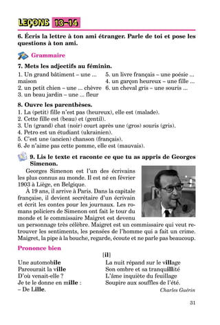 31
LEÇONS 13–14
6. Écris la lettre à ton ami étranger. Parle de toi et pose les
questions à ton ami.
Grammaire
7. Mets les adjectifs au féminin.
1. Un grand bâtiment – une ...
maison
2. un petit chien – une ... chèvre
3. un beau jardin – une ... fleur
5. un livre français – une poésie ...
4. un garçon heureux – une fille ...
6. un cheval gris – une souris ...
8. Ouvre les parenthèses.
1. La (petit) fille n’est pas (heureux), elle est (malade).
2. Cette fille est (beau) et (gentil).
3. Un (grand) chat (noir) court après une (gros) souris (gris).
4. Petro est un étudiant (ukrainien).
5. C’est une (ancien) chanson (français).
6. Je n’aime pas cette pomme, elle est (mauvais).
9. Lis le texte et raconte ce que tu as appris de Georges
Simenon.
Georges Simenon est l’un des écrivains
les plus connus au monde. Il est né en février
1903 à Liège, en Belgique.
À 19 ans, il arrive à Paris. Dans la capitale
française, il devient secrétaire d’un écrivain
et écrit les contes pour les journaux. Les ro-
mans policiers de Simenon ont fait le tour du
monde et le commissaire Maigret est devenu
un personnage très célèbre. Maigret est un commissaire qui veut re-
trouver les sentiments, les pensées de l’homme qui a fait un crime.
Maigret, la pipe à la bouche, regarde, écoute et ne parle pas beaucoup.
Prononce bien
[il]
Une automobile
Parcourait la ville
D’où venait-elle ?
Je te le donne en mille :
– De Lille.
La nuit répand sur le village
Son ombre et sa tranquillité
L’âme inquiète du feuillage
Soupire aux souffles de l’été.
Charles Guérin
 
