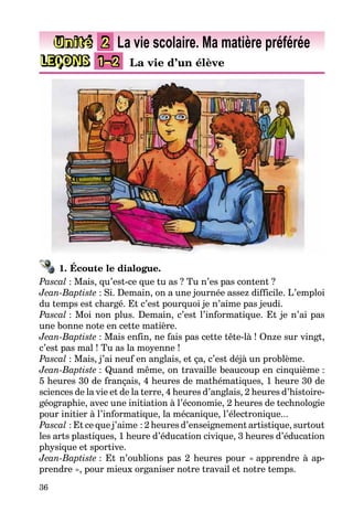 36
LEÇONS 1–2 La vie d’un élève
Unité 2 La vie scolaire. Ma matière préférée
1. Écoute le dialogue.
Pascal : Mais, qu’est-ce que tu as ? Tu n’es pas content ?
Jean-Baptiste : Si. Demain, on a une journée assez difficile. L’emploi
du temps est chargé. Et c’est pourquoi je n’aime pas jeudi.
Pascal : Moi non plus. Demain, c’est l’informatique. Et je n’ai pas
une bonne note en cette matière.
Jean-Baptiste : Mais enfin, ne fais pas cette tête-là ! Onze sur vingt,
c’est pas mal ! Tu as la moyenne !
Pascal : Mais, j’ai neuf en anglais, et ça, c’est déjà un problème.
Jean-Baptiste : Quand même, on travaille beaucoup en cinquième :
5 heures 30 de français, 4 heures de mathématiques, 1 heure 30 de
sciences de la vie et de la terre, 4 heures d’anglais, 2 heures d’histoire-
géographie, avec une initiation à l’économie, 2 heures de technologie
pour initier à l’informatique, la mécanique, l’électronique...
Pascal : Et ce que j’aime : 2 heures d’enseignement artistique, surtout
les arts plastiques, 1 heure d’éducation civique, 3 heures d’éducation
physique et sportive.
Jean-Baptiste : Et n’oublions pas 2 heures pour « apprendre à ap-
prendre », pour mieux organiser notre travail et notre temps.
 