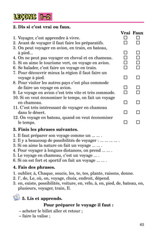 63
LEÇONS 1–2
2. Dis si c’est vrai ou faux.
Vrai Faux
1. Voyager, c’est apprendre à vivre.
2. Avant de voyager il faut faire les préparatifs.
3. On peut voyager en avion, en train, en bateau,
à pied...
4. On ne peut pas voyager en cheval et en chameau.
5. Si on aime le tourisme vert, on voyage en avion.
6. Se balader, c’est faire un voyage en train.
7. Pour découvrir mieux la région il faut faire un
voyage à pied.
8. Pour visiter les autres pays c’est plus commode
de faire un voyage en avion.
9. Le voyage en avion c’est très vite et très commode.
10. Si on veut économiser le temps, on fait un voyage
en chameau.
11. C’est très intéressant de voyager en chameau
dans le désert.
12. On voyage en bateau, quand on veut économiser
le temps.
3. Finis les phrases suivantes.
1. Il faut préparer son voyage comme un ... ... .
2. Il y a beaucoup de possibilités de voyager : ... ... ... ... .
3. Si on aime la nature on fait un voyage ... ... .
4. Pour voyager à longues distances, on prend ... ... .
5. Le voyage en chameau, c’est un voyage ... .
6. Si on est fort et sportif on fait un voyage ... ... .
4. Fais des phrases.
1. oublier, à, Chaque, soucis, les, te, tes, plante, raisons, donne.
2. l’, de, Le, où, on, voyage, choix, endroit, dépend.
3. en, existe, possibilités, voiture, en, vélo, à, en, pied, de, bateau, en,
plusieurs, voyager, train, Il.
5. Lis et apprends.
Pour préparer le voyage il faut :
– acheter le billet aller et retour ;
– faire la valise ;
 