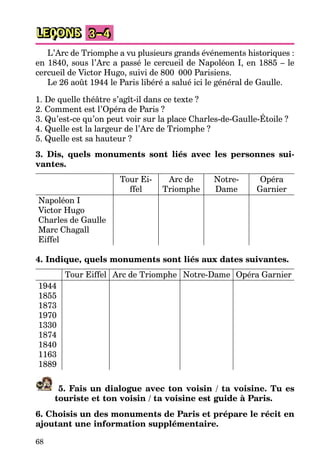 68
LEÇONS 3–4
L’Arc de Triomphe a vu plusieurs grands événements historiques :
en 1840, sous l’Arc a passé le cercueil de Napoléon I, en 1885 – le
cercueil de Victor Hugo, suivi de 800 000 Parisiens.
Le 26 août 1944 le Paris libéré a salué ici le général de Gaulle.
1. De quelle théâtre s’agît-il dans ce texte ?
2. Comment est l’Opéra de Paris ?
3. Qu’est-ce qu’on peut voir sur la place Charles-de-Gaulle-Étoile ?
4. Quelle est la largeur de l’Arc de Triomphe ?
5. Quelle est sa hauteur ?
3. Dis, quels monuments sont liés avec les personnes sui-
vantes.
Tour Ei-
ffel
Arc de
Triomphe
Notre-
Dame
Opéra
Garnier
Napoléon I
Victor Hugo
Charles de Gaulle
Marc Chagall
Eiffel
4. Indique, quels monuments sont liés aux dates suivantes.
Tour Eiffel Arc de Triomphe Notre-Dame Opéra Garnier
1944
1855
1873
1970
1330
1874
1840
1163
1889
5. Fais un dialogue avec ton voisin / ta voisine. Tu es
touriste et ton voisin / ta voisine est guide à Paris.
6. Choisis un des monuments de Paris et prépare le récit en
ajoutant une information supplémentaire.
 