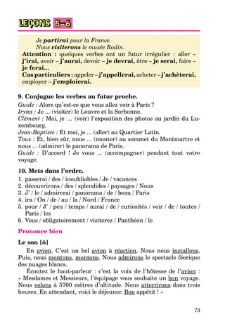 73
LEÇONS 5–6
Je partirai pour la France.
Nous visiterons le musée Rodin.
Attention : quelques verbes ont un futur irrégulier : aller –
j’irai, avoir – j’aurai, devoir – je devrai, être – je serai, faire –
je ferai...
Cas particuliers : appeler – j’appellerai, acheter – j’achèterai,
employer – j’emploierai.
9. Conjugue les verbes au futur proche.
Guide : Alors qu’est-ce que vous allez voir à Paris ?
Iryna : Je ... (visiter) le Louvre et la Sorbonne.
Clément : Moi, je … (voir) l’exposition des photos au jardin du Lu-
xembourg.
Jean-Baptiste : Et moi, je ... (aller) au Quartier Latin.
Tous : Et, bien sûr, nous ... (monter) au sommet du Montmartre et
nous ... (admirer) le panorama de Paris.
Guide : D’accord ! Je vous ... (accompagner) pendant tout votre
voyage.
10. Mets dans l’ordre.
1. passerai / des / inoubliables / Je / vacances
2. découvrirons / des / splendides / paysages / Nous
3. J’ / le / admirerai / panorama / de / beau / Paris
4. ira / On / de / au / la / Nord / France
5. pour / J’ / peu / temps / aurai / de / curiosités / voir / de / toutes /
Paris / les
6. Vous / obligatoirement / visiterez / Panthéon / le
Prononce bien
Le son [õ]
En avion. C’est un bel avion à réaction. Nous nous installons.
Puis, nous montons, montons. Nous admirons le spectacle féerique
des nuages blancs.
Écoutez le haut-parleur : c’est la voix de l’hôtesse de l’avion :
« Mesdames et Messieurs, l’équipage vous souhaite un bon voyage.
Nous volons à 5700 mètres d’altitude. Nous atterrirons dans trois
heures. En attendant, voici le déjeuner. Bon appétit ! »
 