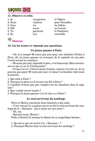 77
LEÇONS 7–8
11. Observe et relie.
1. Je voyagerons à l’Opéra.
2. Nous visiterai pour Versailles.
3. Vous ira les billets.
4. Elle auras au Louvre.
5. Tu partiront le Panthéon.
6. Ils irez ensemble.
Humour
12. Lis les textes et réponds aux questions.
Un jeune paysan à Paris
– On m’a compté 90 euros par jour pour une chambre d’hôtel à
Paris, dit un jeune paysan en revenant de la capitale où son père
l’avait envoyé en vacances.
– 90 euros par jour, répondit le père, c’est beaucoup. Mais raconte-
moi ce que tu as vu d’intéressant !
– Ce que j’ai vu ! s’écria le jeune homme, mais je n’ai rien vu. Je ne
pouvais pas payer 90 euros par jour et laisser la chambre vide toute
la journée.
1. Qui était à Paris ?
2. Pourquoi le père a-t-il envoyé son fils à Paris ?
3. Combien d’euros par jour compte-t-on les chambres dans la capi-
tale ?
4. Que voulait savoir le père ?
5. Pourquoi le jeune paysan n’a-t-il rien vu à Paris ?
Le seul survivant du naufrage
Olive et Marius racontent leurs histoires à des amis.
– C’est vrai qu’il y a quinze ans tu as été le seul survivant du nau-
frage de la « Rascasse » qui a sauté sur une mine ?
– Eh, oui.
– Raconte-nous, Marius !
Voilà, d’abord j’ai manqué le départ de ce magnifique bateau...
1. Qu’est-ce qui est arrivé à la « Rascasse » ?
2. Pourquoi Marius était le seul survivant du naufrage ?
 
