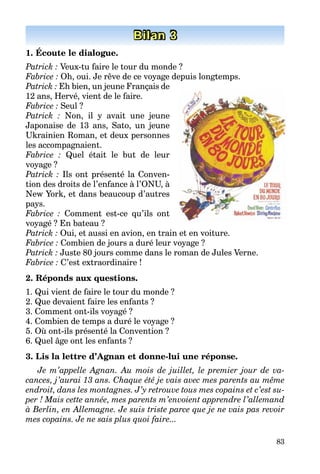 83
Bilan 3
1. Écoute le dialogue.
Patrick : Veux-tu faire le tour du monde ?
Fabrice : Oh, oui. Je rêve de ce voyage depuis longtemps.
Patrick : Eh bien, un jeune Français de
12 ans, Hervé, vient de le faire.
Fabrice : Seul ?
Patrick : Non, il y avait une jeune
Japonaise de 13 ans, Sato, un jeune
Ukrainien Roman, et deux personnes
les accompagnaient.
Fabrice : Quel était le but de leur
voyage ?
Patrick : Ils ont présenté la Conven-
tion des droits de l’enfance à l’ONU, à
New York, et dans beaucoup d’autres
pays.
Fabrice : Comment est-ce qu’ils ont
voyagé ? En bateau ?
Patrick : Oui, et aussi en avion, en train et en voiture.
Fabrice : Combien de jours a duré leur voyage ?
Patrick : Juste 80 jours comme dans le roman de Jules Verne.
Fabrice : C’est extraordinaire !
2. Réponds aux questions.
1. Qui vient de faire le tour du monde ?
2. Que devaient faire les enfants ?
3. Comment ont-ils voyagé ?
4. Combien de temps a duré le voyage ?
5. Où ont-ils présenté la Convention ?
6. Quel âge ont les enfants ?
3. Lis la lettre d’Agnan et donne-lui une réponse.
Je m’appelle Agnan. Au mois de juillet, le premier jour de va-
cances, j’aurai 13 ans. Chaque été je vais avec mes parents au même
endroit, dans les montagnes. J’y retrouve tous mes copains et c’est su-
per ! Mais cette année, mes parents m’envoient apprendre l’allemand
à Berlin, en Allemagne. Je suis triste parce que je ne vais pas revoir
mes copains. Je ne sais plus quoi faire...
 