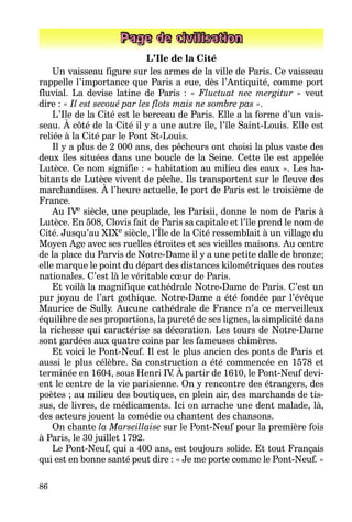 86
Page de civilisation
L’Ile de la Cité
Un vaisseau figure sur les armes de la ville de Paris. Ce vaisseau
rappelle l’importance que Paris a eue, dès l’Antiquité, comme port
fluvial. La devise latine de Paris : « Fluctuat nec mergitur » veut
dire : « Il est secoué par les flots mais ne sombre pas ».
L’Ile de la Cité est le berceau de Paris. Elle a la forme d’un vais-
seau. À côté de la Cité il y a une autre île, l’île Saint-Louis. Elle est
reliée à la Cité par le Pont St-Louis.
Il y a plus de 2 000 ans, des pêcheurs ont choisi la plus vaste des
deux îles situées dans une boucle de la Seine. Cette île est appelée
Lutèce. Ce nom signifie : « habitation au milieu des eaux ». Les ha-
bitants de Lutèce vivent de pêche. Ils transportent sur le fleuve des
marchandises. À l’heure actuelle, le port de Paris est le troisième de
France.
Au IVe siècle, une peuplade, les Parisii, donne le nom de Paris à
Lutèce. En 508, Clovis fait de Paris sa capitale et l’île prend le nom de
Cité. Jusqu’au XIXe siècle, l’Île de la Cité ressemblait à un village du
Moyen Age avec ses ruelles étroites et ses vieilles maisons. Au centre
de la place du Parvis de Notre-Dame il y a une petite dalle de bronze;
elle marque le point du départ des distances kilométriques des routes
nationales. C’est là le véritable cœur de Paris.
Et voilà la magnifique cathédrale Notre-Dame de Paris. C’est un
pur joyau de l’art gothique. Notre-Dame a été fondée par l’évêque
Maurice de Sully. Aucune cathédrale de France n’a ce merveilleux
équilibre de ses proportions, la pureté de ses lignes, la simplicité dans
la richesse qui caractérise sa décoration. Les tours de Notre-Dame
sont gardées aux quatre coins par les fameuses chimères.
Et voici le Pont-Neuf. Il est le plus ancien des ponts de Paris et
aussi le plus célèbre. Sa construction a été commencée en 1578 et
terminée en 1604, sous Henri IV. À partir de 1610, le Pont-Neuf devi-
ent le centre de la vie parisienne. On y rencontre des étrangers, des
poètes ; au milieu des boutiques, en plein air, des marchands de tis-
sus, de livres, de médicaments. Ici on arrache une dent malade, là,
des acteurs jouent la comédie ou chantent des chansons.
On chante la Marseillaise sur le Pont-Neuf pour la première fois
à Paris, le 30 juillet 1792.
Le Pont-Neuf, qui a 400 ans, est toujours solide. Et tout Français
qui est en bonne santé peut dire : « Je me porte comme le Pont-Neuf. »
 