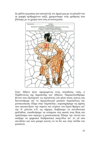 Σε φύλλο εργασίας που απεικόνιζε τον ήρωά μας με το ρόπαλό του
σε μορφή αριθμημένου παζλ, χρωματίσαμε τους αριθμούς που
βλέπαμε με το χρώμα που τους αντιστοιχούσε.
Στην Αθηνά ήταν αφιερωμένος ένας σπουδαίος ναός, ο
Παρθενώνας της Ακρόπολης των Αθηνών. Παρακολουθήσαμε
βίντεο που εξιστορούν τις περιπέτειές του μέσα στους αιώνες και
δανειστήκαμε απ’ το Αρχαιολογικό μουσείο Ακροπόλεως την
μουσειοσκευή «Πάμε στην Ακρόπολη», παρατηρήσαμε τις αφίσες
που απεικονίζουν την πορεία των κτιρίων του Ιερού Βράχου απ’
την 4η
χιλιετία π.Χ. ως σήμερα, διαβάσαμε τα συνοδευτικά
φυλλάδια, τοποθετήσαμε τα κτίσματα στη σωστή τους θέση στο
πρόπλασμα που περιέχει η μουσειοσκευή. Είδαμε την ταινία και
παίξαμε τα ψηφιακά διαδραστικά παιχνίδια απ’ το cd που
συνοδεύει και που μπορεί κανείς να τα δει και στην σελίδα του
μουσείου.
11
 