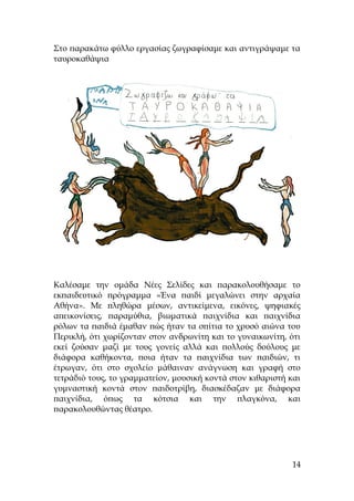 Στο παρακάτω φύλλο εργασίας ζωγραφίσαμε και αντιγράψαμε τα
ταυροκαθάψια
Καλέσαμε την ομάδα Νέες Σελίδες και παρακολουθήσαμε το
εκπαιδευτικό πρόγραμμα «Ένα παιδί μεγαλώνει στην αρχαία
Αθήνα». Με πληθώρα μέσων, αντικείμενα, εικόνες, ψηφιακές
απεικονίσεις, παραμύθια, βιωματικά παιχνίδια και παιχνίδια
ρόλων τα παιδιά έμαθαν πώς ήταν τα σπίτια το χρυσό αιώνα του
Περικλή, ότι χωρίζονταν στον ανδρωνίτη και το γυναικωνίτη, ότι
εκεί ζούσαν μαζί με τους γονείς αλλά και πολλούς δούλους με
διάφορα καθήκοντα, ποια ήταν τα παιχνίδια των παιδιών, τι
έτρωγαν, ότι στο σχολείο μάθαιναν ανάγνωση και γραφή στο
τετράδιό τους, το γραμματείον, μουσική κοντά στον κιθαριστή και
γυμναστική κοντά στον παιδοτρίβη, διασκέδαζαν με διάφορα
παιχνίδια, όπως τα κότσια και την πλαγκόνα, και
παρακολουθώντας θέατρο.
14
 