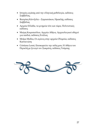 • Ιστορίες αγάπης από την ελληνική μυθολογία, εκδόσεις
Σαββάλας,
• Βεατρίκη Κάντζολα – Σαμπατάκου, Ηρακλής, εκδόσεις
Σαββάλας
• Αρχαία Ελλάδα, τα μνημεία τότε και τώρα, Πολιτιστικές
εκδόσεις
• Μαίρη Κεκροπούλου, Αρχαία Αθήνα, Αρχαιολογικοί οδηγοί
για παιδιά, εκδόσεις Ενάλιος
• Μοΐρα Μοδέα, Οι αγώνες στην αρχαία Ολυμπία, εκδόσεις
Καστανιώτη
• Cristiana Leoni, Επισκεφτείτε την πόλη μου, Η Αθήνα του
Περικλή με ξεναγό τον Σωκράτη, εκδόσεις Τούμπης
27
 