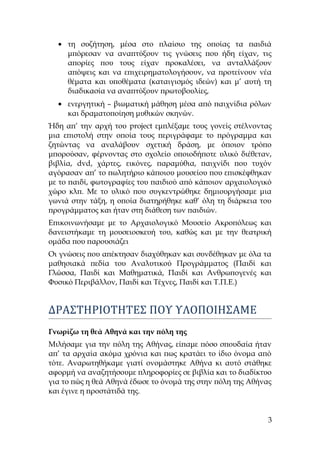 • τη συζήτηση, μέσα στο πλαίσιο της οποίας τα παιδιά
μπόρεσαν να αναπτύξουν τις γνώσεις που ήδη είχαν, τις
απορίες που τους είχαν προκαλέσει, να ανταλλάξουν
απόψεις και να επιχειρηματολογήσουν, να προτείνουν νέα
θέματα και υποθέματα (καταιγισμός ιδεών) και μ’ αυτή τη
διαδικασία να αναπτύξουν πρωτοβουλίες,
• ενεργητική – βιωματική μάθηση μέσα από παιχνίδια ρόλων
και δραματοποίηση μυθικών σκηνών.
Ήδη απ’ την αρχή του project εμπλέξαμε τους γονείς στέλνοντας
μια επιστολή στην οποία τους περιγράφαμε το πρόγραμμα και
ζητώντας να αναλάβουν σχετική δράση, με όποιον τρόπο
μπορούσαν, φέρνοντας στο σχολείο οποιοδήποτε υλικό διέθεταν,
βιβλία, dvd, χάρτες, εικόνες, παραμύθια, παιχνίδι που τυχόν
αγόρασαν απ’ το πωλητήριο κάποιου μουσείου που επισκέφθηκαν
με το παιδί, φωτογραφίες του παιδιού από κάποιον αρχαιολογικό
χώρο κλπ. Με το υλικό που συγκεντρώθηκε δημιουργήσαμε μια
γωνιά στην τάξη, η οποία διατηρήθηκε καθ’ όλη τη διάρκεια του
προγράμματος και ήταν στη διάθεση των παιδιών.
Επικοινωνήσαμε με το Αρχαιολογικό Μουσείο Ακροπόλεως και
δανειστήκαμε τη μουσειοσκευή του, καθώς και με την θεατρική
ομάδα που παρουσιάζει
Οι γνώσεις που απέκτησαν διαχύθηκαν και συνδέθηκαν με όλα τα
μαθησιακά πεδία του Αναλυτικού Προγράμματος (Παιδί και
Γλώσσα, Παιδί και Μαθηματικά, Παιδί και Ανθρωπογενές και
Φυσικό Περιβάλλον, Παιδί και Τέχνες, Παιδί και Τ.Π.Ε.)
ΔΡΑΣΤΗΡΙΟΤΗΤΕΣ ΠΟΥ ΥΛΟΠΟΙΗΣΑΜΕ
Γνωρίζω τη θεά Αθηνά και την πόλη της
Μιλήσαμε για την πόλη της Αθήνας, είπαμε πόσο σπουδαία ήταν
απ’ τα αρχαία ακόμα χρόνια και πως κρατάει το ίδιο όνομα από
τότε. Αναρωτηθήκαμε γιατί ονομάστηκε Αθήνα κι αυτό στάθηκε
αφορμή να αναζητήσουμε πληροφορίες σε βιβλία και το διαδίκτυο
για το πώς η θεά Αθηνά έδωσε το όνομά της στην πόλη της Αθήνας
και έγινε η προστάτιδά της.
3
 