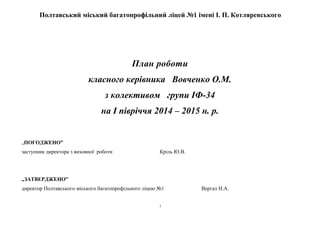 Полтавський міський багатопрофільний ліцей №1 імені І. П. Котляревського 
План роботи 
класного керівника Вовченко О.М. 
з колективом групи ІФ-34 
на І півріччя 2014 – 2015 н. р. 
„ПОГОДЖЕНО” 
заступник директора з виховної роботи Кріль Ю.В. 
„ЗАТВЕРДЖЕНО” 
директор Полтавського міського багатопрофільного ліцею №1 Вергал Н.А. 
1 
 