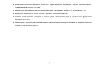 · формування соціальної активності особистості через включення вихованців у процес державотворення, 
реформування суспільних стосунків; 
· забезпечення високої художньо-естетичної освіченості й вихованості особистості, розвиток почуттів; 
· вироблення екологічної культури людини, гармонії її відносин з природою; 
· розвиток індивідуальних здібностей і талантів учнів, забезпечення умов її самореалізації, формування 
наукового світогляду; 
· прищеплення глибокого усвідомлення взаємозв'язку між ідеями індивідуальної свободи, правами людини та 
її громадською відповідальністю. 
10 
 