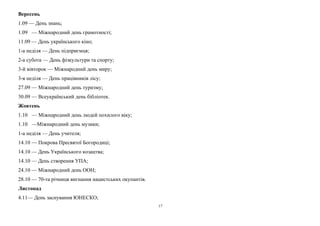 Вересень 
1.09 — День знань; 
1.09 — Міжнародний день грамотності; 
11.09 — День українського кіно; 
1-а неділя — День підприємця; 
2-а субота — День фізкультури та спорту; 
3-й вівторок — Міжнародний день миру; 
3-я неділя — День працівників лісу; 
27.09 — Міжнародний день туризму; 
30.09 — Всеукраїнський день бібліотек. 
Жовтень 
1.10 — Міжнародний день людей похилого віку; 
1.10 —Міжнародний день музики; 
1-а неділя — День учителя; 
14.10 — Покрова Пресвятої Богородиці; 
14.10 — День Українського козацтва; 
14.10 — День створення УПА; 
24.10 — Міжнародний день ООН; 
28.10 — 70-та річниця вигнання нацистських окупантів. 
Листопад 
4.11— День заснування ЮНЕСКО; 
17 
 