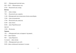 8.03 — Міжнародний жіночий день; 
9.03—10.03 — Шевченківські дні; 
27.03 — Всесвітній день театру. 
Квітень 
1.04 — День гумору; 
7.04 — Всесвітній день здоров'я; 
11.04 —Міжнародний день визволення в'язнів концтаборів; 
12.04 — День космонавтики; 
17.04 — Всесвітній день довкілля; 
22.04 — День Землі; 
26.04 — День Чорнобильської 
трагедії; 
12.04 — Великдень. 
Травень 
1.05 — Міжнародний день солідарності трудящих; 
5.05 — День Європи; 
9.05 — День Перемоги; 
2-а неділя — День матері; 
15.05 — Міжнародний день сім'ї; 
24.05—День слов'янської писемності та мови; 
19 
 