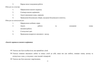 5. Нарада щодо планування роботи. 
Один раз на семестр: 
1. Оформлення класного журналу. 
2. Семінар класних керівників. 
3. Аналіз виконання плану, корекція. 
4. Проведення батьківських зборів, засідання батьківського комітету. 
Один раз на навчальний рік: 
1. Оформлення особових справ. 
2. Аналіз роботи та складання плану 
виховної роботи. 
3. Статистичні дані. 
4. Проведення відкритого виховного заходу. 
«Золоті» правила класного керівника: 
 Учитель має бути особистістю, яка приваблює дітей. 
 Учитель повинен викликати любов та повагу дітей до себе, якщо він сам любить, поважає кожну дитину та 
спілкується з нею, у стосунках з нею чесний і відвертий. 
 Учитель має бути веселим і жартівливим. 
22 
 