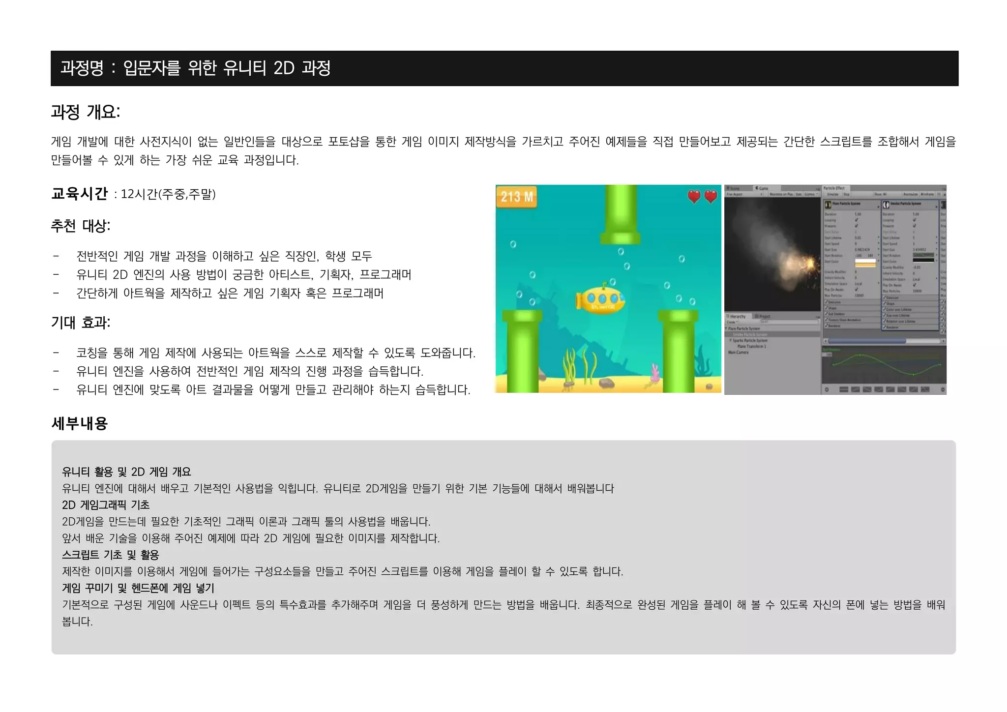 페이지 5 / 11
과정명 : 입문자를 위한 유니티 2D 과정
과정 개요:
게임 개발에 대한 사전지식이 없는 일반인들을 대상으로 포토샵을 통한 게임 이미지 제작방식을 가르치고 주어진 예제들을 직접 만들어보고 제공되는 간단한 스크립트를 조합해서 게임을
만들어볼 수 있게 하는 가장 쉬운 교육 과정입니다.
교육시간 : 12시간(주중,주말)
추천 대상:
- 전반적인 게임 개발 과정을 이해하고 싶은 직장인, 학생 모두
- 유니티 2D 엔진의 사용 방법이 궁금한 아티스트, 기획자, 프로그래머
- 간단하게 아트웍을 제작하고 싶은 게임 기획자 혹은 프로그래머
기대 효과:
- 코칭을 통해 게임 제작에 사용되는 아트웍을 스스로 제작할 수 있도록 도와줍니다.
- 유니티 엔진을 사용하여 전반적인 게임 제작의 진행 과정을 습득합니다.
- 유니티 엔진에 맞도록 아트 결과물을 어떻게 만들고 관리해야 하는지 습득합니다.
세부내용
유니티 활용 및 2D 게임 개요
유니티 엔진에 대해서 배우고 기본적인 사용법을 익힙니다. 유니티로 2D게임을 만들기 위한 기본 기능들에 대해서 배워봅니다
2D 게임그래픽 기초
2D게임을 만드는데 필요한 기초적인 그래픽 이론과 그래픽 툴의 사용법을 배웁니다.
앞서 배운 기술을 이용해 주어진 예제에 따라 2D 게임에 필요한 이미지를 제작합니다.
스크립트 기초 및 활용
제작한 이미지를 이용해서 게임에 들어가는 구성요소들을 만들고 주어진 스크립트를 이용해 게임을 플레이 할 수 있도록 합니다.
게임 꾸미기 및 헨드폰에 게임 넣기
기본적으로 구성된 게임에 사운드나 이펙트 등의 특수효과를 추가해주며 게임을 더 풍성하게 만드는 방법을 배웁니다. 최종적으로 완성된 게임을 플레이 해 볼 수 있도록 자신의 폰에 넣는 방법을 배워
봅니다.
 