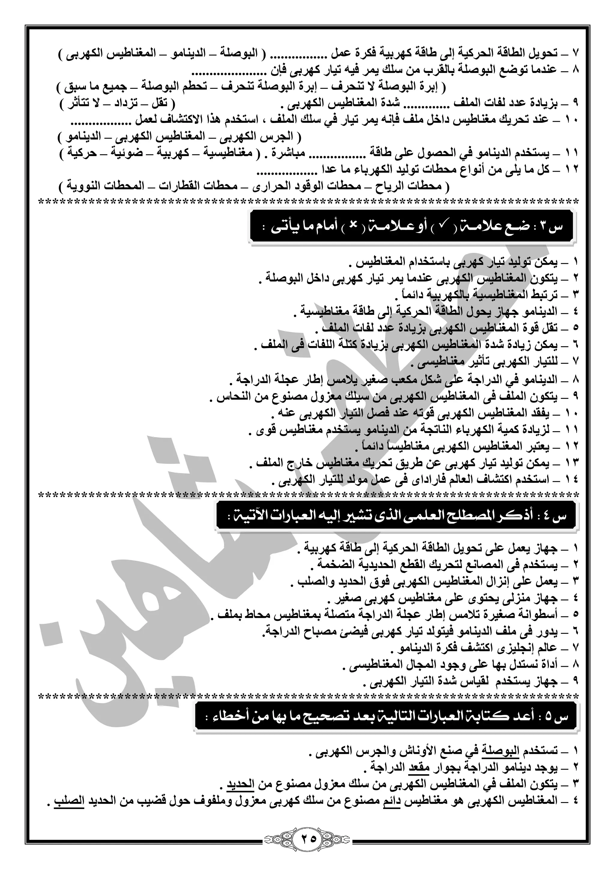 25 
7 رؾٛي ا يٌبلخ ا ؾٌشويخ ئ ٌٝ ىبلخ وٙشثيخ فىشح ................ ) ا جٌٛف خٍ ا ذٌي بٕ ِٛ ا غٌّ بٕىيظ ا ىٌٙشثٝ ( – – – 
8 ذّٕ بِ رٛم ا جٌٛف خٍ ثب مٌشة ع هٍ ي شّ في ريبس وٙشثٝ فا ..................... – 
) ئثشح ا جٌٛف خٍ لا ر ؾٕشف ئثشح ا جٌٛف خٍ ر ؾٕشف رؾي ا جٌٛف خٍ ع يّ بِ عجك ( – – – 
9 ثضيبدح ذّد فٌبد ا فٌٍّ ............. ؽذح ا غٌّ بٕىيظ ا ىٌٙشثٝ . ) رم رضداد لا رزأصش ( – – – 
14 ذّٕ رؾشيه غِ بٕىيظ داخ فٍِ فا ي شّ ريبس في ع هٍ ا فٌٍّ ، اعزخذ ز٘ا الاوزؾبف ................. – 
) ا غٌشط ا ىٌٙشثٝ ا غٌّ بٕىيظ ا ىٌٙشثٝ ا ذٌي بٕ ِٛ ( – – 
11 يغزخذ ا ذٌي بٕ ِٛ في ا ؾٌقٛي ٍّٝ ىبلخ ................ جِبؽشح . ) غِ بٕىيغيخ وٙشثيخ مٛئيخ ؽشويخ ( – – – – 
12 و بِ ي ٍٝ أ ٛٔا ؾِيبد رٛ يٌذ ا ىٌٙشثبء بِ ذّا ................. – 
) ؾِيبد ا شٌيبػ ؾِيبد ا ٌٛلٛد ا ؾٌشاسٜ ؾِيبد ا مٌيبساد ا ؾٌّيبد ا ٌٕٛٚيخ ( – – – 
*************************************************************************** 
1 ي ىّ رٛ يٌذ ريبس وٙشثٝ ثبعزخذا ا غٌّ بٕىيظ . – 
2 يزىٛ ا غٌّ بٕىيظ ا ىٌٙشثٝ ذّٕ بِ ي شّ ريبس وٙشثٝ داخ ا جٌٛف خٍ . – 
3 رشرجو ا غٌّ بٕىيغيخ ثب ىٌٙشثيخ دائ بًّ . – 
4 ا ذٌي بٕ ِٛ عٙبص يؾٛي ا يٌبلخ ا ؾٌشويخ ئ ٌٝ ىبلخ غِ بٕىيغيخ . – 
5 رم لٛح ا غٌّ بٕىيظ ا ىٌٙشثٝ ثضيبدح ذّد فٌبد ا فٌٍّ . – 
6 ي ىّ صيبدح ؽذح ا غٌّ بٕىيظ ا ىٌٙشثٝ ثضيبدح وز خٍ ا فٌٍبد فٝ ا فٌٍّ . – 
7 زٌٍيبس ا ىٌٙشثٝ رأصيش غِ بٕىيغٝ . – 
8 ا ذٌي بٕ ِٛ في ا ذٌساعخ ٍّٝ ؽى ىِ تْ فغيش يلب ظِ ئىبس غّ خٍ ا ذٌساعخ . – 
9 يزىٛ ا فٌٍّ فٝ ا غٌّ بٕىيظ ا ىٌٙشثٝ عي هٍ ضِْٚي قِ ٕٛ ا ؾٌٕبط . – 
14 يفمذ ا غٌّ بٕىيظ ا ىٌٙشثٝ لٛر ذّٕ فق ا زٌيبس ا ىٌٙشثٝ . – 
11 ضٌيبدح و يّخ ا ىٌٙشثبء ا بٌٕرغخ ا ذٌي بٕ ِٛ يغزخذ غِ بٕىيظ لٜٛ . – 
12 ي زْجش ا غٌّ بٕىيظ ا ىٌٙشثٝ غِ بٕىيغبً دائ بًّ . – 
13 ي ىّ رٛ يٌذ ريبس وٙشثٝ ىشيك رؾشيه غِ بٕىيظ خبسط ا فٌٍّ . – 
14 اعزخذ اوزؾبف ا بٌْ فبساداٜ فٝ ِٛ ذٌ زٌٍيبس ا ىٌٙشثٝ . – 
*************************************************************************** 
1 عٙبص ي ٍّٝ رؾٛي ا يٌبلخ ا ؾٌشويخ ئ ٌٝ ىبلخ وٙشثيخ . – 
2 يغزخذ فٝ ا قٌّب زٌؾشيه ا مٌي –ِ ا ؾٌذيذيخ ا نٌخ خّ . 
3 ي –ًّْ ٍّٝ ئ ضٔاي ا غٌّ بٕىيظ ا ىٌٙشثٝ فٛق ا ؾٌذيذ ٚا قٌ تٍ . 
4 عٙبص ضِٕ ٌٝ يؾزٜٛ ٍّٝ غِ بٕىيظ – وٙشثٝ فغيش . 
5 أعيٛا خٔ – فغيشح رلب ظِ ئىبس غّ خٍ ا ذٌساعخ زِق خٍ ث غّ بٕىيظ ؾِبه ث فٍّ . 
6 يذٚس – فٝ فٍِ ا ذٌي بٕ ِٛ فيزٛ ذٌ ريبس وٙشثٝ فينئ قِجبػ ا ذٌساعخ . 
7 بّ ئ غٔ يٍضٜ اوزؾف فىشح ا ذٌي بٕ ِٛ . – 
8 أداح غٔزذي ثٙب ٍّٝ ٚعٛد ا غٌّبي ا غٌّ بٕىيغٝ . – 
9 عٙبص يغزخذ – مٌيبط ؽذح ا زٌيبس ا ىٌٙشثٝ . 
*************************************************************************** 
1 رغزخذ ا جٌٛف خٍ في ف الأٚ بٔػ ٚا غٌشط ا ىٌٙشثٝ . – 
2 يٛعذ دي بٕ ِٛ ا ذٌساعخ ثغٛاس مِ ذْ ا ذٌساعخ . – 
3 يزىٛ ا فٌٍّ في ا غٌّ بٕىيظ ا ىٌٙشثٝ ع هٍ ضِْٚي قِ ٕٛ ا ؾٌذيذ . – 
4 ا غٌّ بٕىيظ ا ىٌٙشثٝ ٛ٘ غِ بٕىيظ دائ قِ ٕٛ ع هٍ وٙشثٝ ضِْٚي ٚ فٍِٛف ؽٛي لنيت ا ؾٌذيذ ا قٌ تٍ . – 
ع 3 : ضـع علامـة )  ( أو عـلامـة )  ( أماو ما يأتى : 
ع 5 : أعد كتابة العبازات التالية بعد تصخيح ما ب اَ م أخطاء 
: 
ع 4 : أذكس المصطلح العلنى الرى تػير إلي العبازات الآتية : 
 