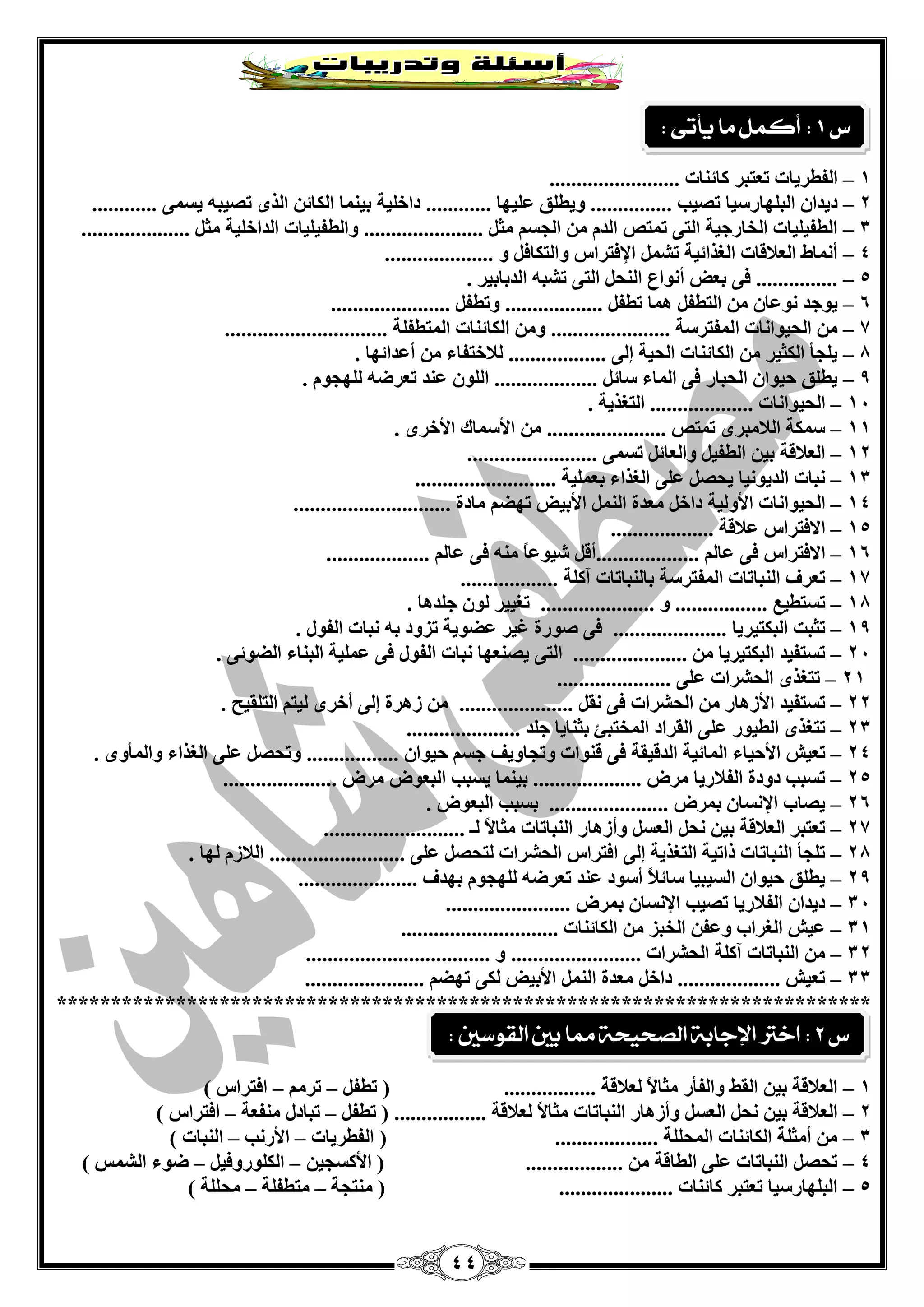 44 
1 – ا فٌيشيبد ر زْجش وبئ بٕد ........................ 
2 – ديذا ا جٌ ٍٙبسعيب رقيت ............... ٚيي كٍ يٍّٙب ............ داخ يٍخ ثي بّٕ ا ىٌبئ ا زٌٜ رقيج يغ ّٝ ............ 
3 – ا يٌفي يٍبد ا خٌبسعيخ ا زٌٝ ر زّـ ا ذٌ ا غٌغ ضِ ...................... ٚا يٌفي يٍبد ا ذٌاخ يٍخ ضِ .................... 
4 – أ بّٔه ا لٌْبلبد ا غٌزائيخ رؾ الإفزشاط ٚا زٌىبف ٚ .................... 
5 – ............... فٝ ث لْ أ ٛٔا ا ؾٌٕ ا زٌٝ رؾج ا ذٌثبثيش . 
6 – يٛعذ ٛٔ بّ ا زٌيف بّ٘ ريف .................. ٚريف ...................... 
7 – ا ؾٌيٛا بٔد ا فٌّزشعخ ...................... ٚ ا ىٌبئ بٕد ا زٌّيف خٍ .............................. 
8 – ي غٍأ ا ىٌضيش ا ىٌبئ بٕد ا ؾٌيخ ئ ٌٝ .................. لٌبخزفبء أ ذّائٙب . 
9 – يي كٍ ؽيٛا ا ؾٌجبس فٝ ا بٌّء عبئ ................... ا ٌٍٛ ذّٕ ر شْم ٌٍٙغٛ . 
14 – ا ؾٌيٛا بٔد ................... ا زٌغزيخ . 
11 – ع ىّخ ا لٌب جِشٜ ر زّـ ...................... الأع بّن الأخشٜ . 
12 – ا لٌْبلخ ثي ا يٌفي ٚا بٌْئ رغ ّٝ ........................ 
13 – جٔبد ا ذٌيٛ ئب يؾق ٍّٝ ا غٌزاء ث يٍّْخ .......................... 
14 – ا ؾٌيٛا بٔد الأٚ يٌخ داخ ذِْح ا الأثيل رٙن بِدح ............................. 
15 – الافزشاط لّبلخ ................... 
16 – الافزشاط فٝ بّ ...................أل ؽيٛ بًّ فٝ بّ ................... 
17 – ر شْف ا جٌٕبربد ا فٌّزشعخ ثب جٌٕبربد آو خٍ .................. 
18 – رغزيي ................. ٚ ..................... رغييش ٌٛ ع ذٍ ب٘ . 
19 – رضجذ ا جٌىزيشيب ..................... فٝ فٛسح غيش نّٛيخ رضٚد ث جٔبد ا فٌٛي . 
24 – رغزفيذ ا جٌىزيشيب ..................... ا زٌٝ يق ْٕٙب جٔبد ا فٌٛي فٝ يٍّّخ ا جٌ بٕء ا نٌٛئٝ . 
21 – رزغزٜ ا ؾٌؾشاد ٍّٝ ..................... 
22 – رغزفيذ الأص ب٘س ا ؾٌؾشاد فٝ مٔ ..................... ص ش٘ح ئ ٌٝ أخشٜ يٌز ا زٌ مٍيؼ . 
23 – رزغزٜ ا يٌيٛس ٍّٝ ا مٌشاد ا خٌّزجئ ثض بٕيب ع ذٍ ..................... 
24 – ر يْؼ الأؽيبء ا بٌّئيخ ا ذٌليمخ فٝ ل ٕٛاد ٚرغبٚيف عغ ؽيٛا ................. ٚرؾق ٍّٝ ا غٌزاء ٚا أٌّٜٚ . 
25 – رغجت دٚدح ا فٌلبسيب شِك .................... ثي بّٕ يغجت ا جٌ ْٛك شِك ..................... 
26 – يقبة الإ غٔب ث شّك ...................... ثغجت ا جٌ ْٛك . 
27 – ر زْجش ا لٌْبلخ ثي ؾٔ ا غٌْ ٚأص ب٘س ا جٌٕبربد ضِبلاً ـٌ .......................... 
28 – ر غٍأ ا جٌٕبربد راريخ ا زٌغزيخ ئ ٌٝ افزشاط ا ؾٌؾشاد زٌؾق ٍّٝ ......................... ا لٌبص ٌٙب . 
29 – يي كٍ ؽيٛا ا غٌيجيب عبئلبً أعٛد ذّٕ ر شْم ٌٍٙغٛ ثٙذف ...................... 
34 – ديذا ا فٌلبسيب رقيت الإ غٔب ث شّك ....................... 
31 – يّؼ ا غٌشاة ٚ فّ ا خٌجض ا ىٌبئ بٕد ............................. 
32 – ا جٌٕبربد آو خٍ ا ؾٌؾشاد ........................ ٚ .................................. 
33 – ر يْؼ ................... داخ ذِْح ا الأثيل ىٌٝ رٙن ...................... 
*************************************************************************** 
1 – ا لٌْبلخ ثي ا مٌو ٚا فٌأس ضِبلاً لٌْبلخ ................. ) ريف – رش – افزشاط ( 
2 – ا لٌْبلخ ثي ؾٔ ا غٌْ ٚأص ب٘س ا جٌٕبربد ضِبلاً لٌْبلخ ................. ) ريف – رجبدي فِٕ خْ – افزشاط ( 
3 – أ ضِ خٍ ا ىٌبئ بٕد ا ؾٌّ خٍٍ ................... ) ا فٌيشيبد – الأس تٔ – ا جٌٕبد ( 
4 – رؾق ا جٌٕبربد ٍّٝ ا يٌبلخ .................. ) الأوغغي – ا ىٌ ٍٛسٚفي – مٛء ا ؾٌ ظّ ( 
5 – ا جٌ ٍٙبسعيب ر زْجش وبئ بٕد ..................... ) زِٕغخ – زِيف خٍ – ؾِ خٍٍ ( 
ع 1 : أكنل ما يأتى : 
ع 2 : اختر الإجابة الصخيخة مما بين القوضين : 
 