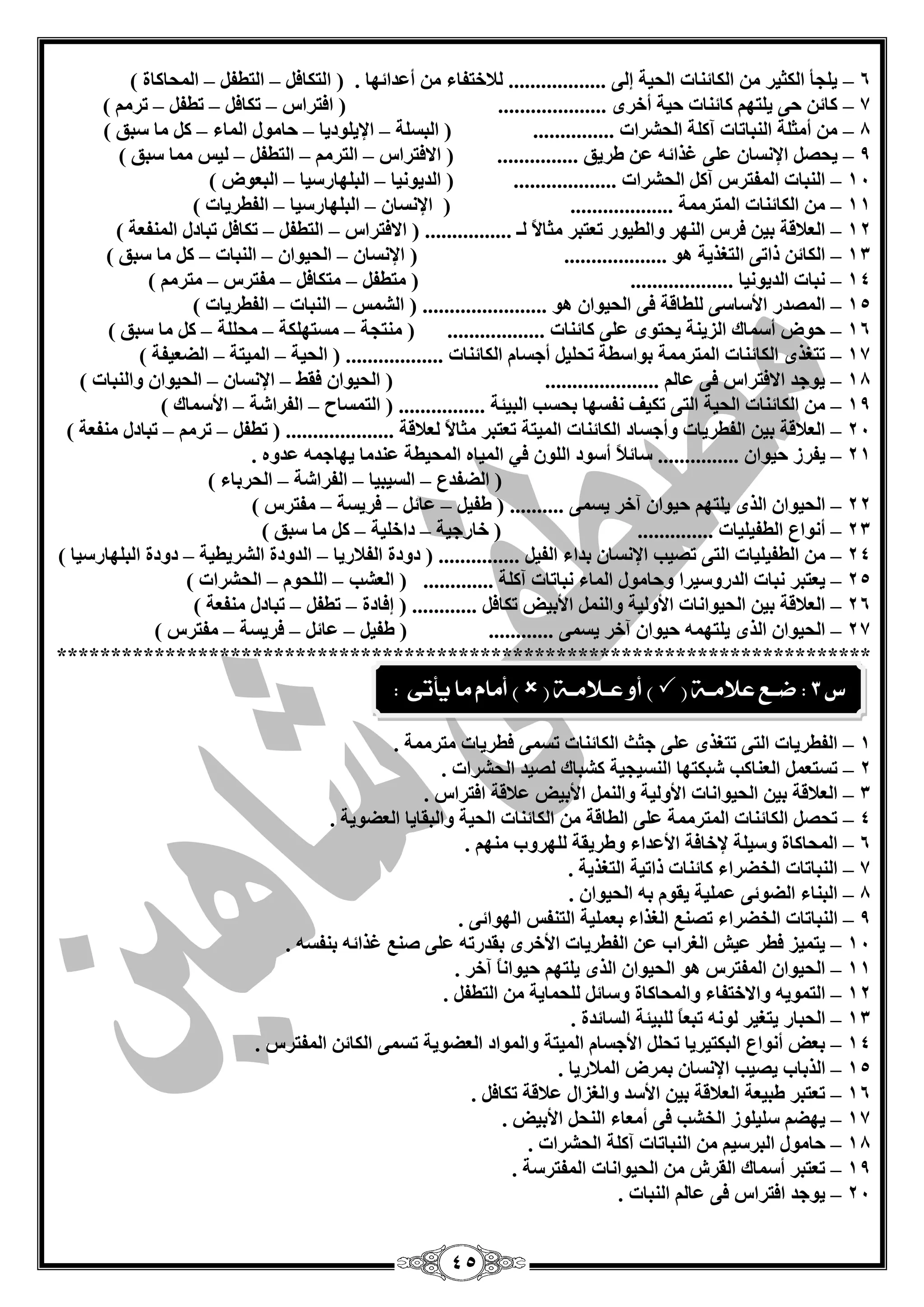 45 
6 ي غٍأ ا ىٌضيش ا ىٌبئ بٕد ا ؾٌيخ ئ ٌٝ .................. لٌبخزفبء أ ذّائٙب . ) ا زٌىبف ا زٌيف ا ؾٌّبوبح ( – – – 
7 وبئ ؽٝ ي زٍٙ وبئ بٕد ؽيخ أخشٜ .................... ) افزشاط رىبف ريف رش ( – – – – 
8 أ ضِ خٍ ا جٌٕبربد آو خٍ ا ؾٌؾشاد ............... ) ا جٌغ خٍ الإي ٍٛديب ؽب ِٛي ا بٌّء و بِ عجك ( – – – – 
9 يؾق الإ غٔب ٍّٝ غزائ ىشيك ............... ) الافزشاط ا زٌش ا زٌيف يٌظ بِّ عجك ( – – – – 
14 ا جٌٕبد ا فٌّزشط آو ا ؾٌؾشاد ................... ) ا ذٌيٛ ئب ا جٌ ٍٙبسعيب ا جٌ ْٛك ( – – – 
11 ا ىٌبئ بٕد ا زٌّش خِّ ................... ) الإ غٔب ا جٌ ٍٙبسعيب ا فٌيشيبد ( – – – 
12 ا لٌْبلخ ثي فشط ا ٌٕٙش ٚا يٌيٛس ر زْجش ضِبلاً ـٌ ................ ) الافزشاط ا زٌيف رىبف رجبدي ا فٌّٕ خْ ( – – – 
13 ا ىٌبئ رارٝ ا زٌغزيخ ٛ٘ ................... ) الإ غٔب ا ؾٌيٛا ا جٌٕبد و بِ عجك ( – – – – 
14 جٔبد ا ذٌيٛ ئب ................... ) زِيف زِىبف فِزشط زِش ( – – – – 
15 ا قٌّذس الأعبعٝ يٌٍبلخ فٝ ا ؾٌيٛا ٛ٘ ....................... ) ا ؾٌ ظّ ا جٌٕبد ا فٌيشيبد ( – – – 
16 ؽٛك أع بّن ا ضٌي خٕ يؾزٜٛ ٍّٝ وبئ بٕد .................. ) زِٕغخ غِزٙ ىٍخ ؾِ خٍٍ و بِ عجك ( – – – – 
17 رزغزٜ ا ىٌبئ بٕد ا زٌّش خِّ ثٛاعيخ رؾ يٍ أعغب ا ىٌبئ بٕد .................. ) ا ؾٌيخ ا يٌّزخ ا نٌ يْفخ ( – – – 
18 يٛعذ الافزشاط فٝ بّ ..................... ) ا ؾٌيٛا فمو الإ غٔب ا ؾٌيٛا ٚا جٌٕبد ( – – – 
19 ا ىٌبئ بٕد ا ؾٌيخ ا زٌٝ رىيف فٔغٙب ثؾغت ا جٌيئخ ................ ) ا زٌ غّبػ ا فٌشاؽخ الأع بّن ( – – – 
24 ا لٌْبلخ ثي ا فٌيشيبد ٚأعغبد ا ىٌبئ بٕد ا يٌّزخ ر زْجش ضِبلاً لٌْبلخ .................... ) ريف رش رجبدي فِٕ خْ ( – – – 
21 يفشص ؽيٛا ............... عبئلبً أعٛد ا ٌٍٛ في ا يٌّب ا ؾٌّييخ ذّٕ بِ يٙبع ذّٚ . – 
) ا نٌفذ ا غٌيجيب ا فٌشاؽخ ا ؾٌشثبء ( – – – 
22 ا ؾٌيٛا ا زٌٜ ي زٍٙ ؽيٛا آخش يغ ّٝ .......... ) ىفي بّئ فشيغخ فِزشط ( – – – – 
23 أ ٛٔا ا يٌفي يٍبد .............. ) خبسعيخ داخ يٍخ و بِ عجك ( – – – 
24 ا يٌفي يٍبد ا زٌٝ رقيت الإ غٔب ثذاء ا فٌي ............... ) دٚدح ا فٌلبسيب ا ذٌٚدح ا ؾٌشيييخ دٚدح ا جٌ ٍٙبسعيب ( – – – 
25 ي زْجش جٔبد ا ذٌسٚعيشا ٚؽب ِٛي ا بٌّء جٔبربد آو خٍ ............. ) ا ؾٌْت ا ؾٌٍٛ ا ؾٌؾشاد ( – – – 
26 ا لٌْبلخ ثي ا ؾٌيٛا بٔد الأٚ يٌخ ٚا الأثيل رىبف ............ ) ئفبدح ريف رجبدي فِٕ خْ ( – – – 
27 ا ؾٌيٛا ا زٌٜ ي زٍٙ ؽيٛا آخش يغ ّٝ ............ ) ىفي بّئ فشيغخ فِزشط ( – – – – 
*************************************************************************** 
1 ا فٌيشيبد ا زٌٝ رزغزٜ ٍّٝ عضش ا ىٌبئ بٕد رغ ّٝ فيشيبد زِش خِّ . – 
2 رغز ا بٌْٕوت ؽجىزٙب ا غٌٕيغيخ وؾجبن قٌيذ ا ؾٌؾشاد . – 
3 ا لٌْبلخ ثي ا ؾٌيٛا بٔد الأٚ يٌخ ٚا الأثيل لّبلخ افزشاط . – 
4 رؾق ا ىٌبئ بٕد ا زٌّش خِّ ٍّٝ ا يٌبلخ ا ىٌبئ بٕد ا ؾٌيخ ٚا جٌمبيب ا نٌْٛيخ . – 
6 ا ؾٌّبوبح ٚعي خٍ لإخبفخ الأ ذّاء ٚىشيمخ ٌٍٙشٚة ِٕٙ . – 
7 ا جٌٕبربد ا خٌنشاء وبئ بٕد راريخ ا زٌغزيخ . – 
8 ا جٌ بٕء ا نٌٛئٝ يٍّّخ يمٛ ث ا ؾٌيٛا . – 
9 ا جٌٕبربد ا خٌنشاء رق ا غٌزاء ث يٍّْخ ا زٌ فٕظ ا ٌٙٛائٝ . – 
14 يز يّض فيش يّؼ ا غٌشاة ا فٌيشيبد الأخشٜ ثمذسر ٍّٝ ف غزائ ث فٕغ . – 
11 ا ؾٌيٛا ا فٌّزشط ٛ٘ ا ؾٌيٛا ا زٌٜ ي زٍٙ ؽيٛا بًٔ آخش . – 
12 ا زٌ ّٛي ٚالاخزفبء ٚا ؾٌّبوبح ٚعبئ ؾٌٍ بّيخ ا زٌيف . – 
13 ا ؾٌجبس يزغيش ٌٛ رج بًْ جٌٍيئخ ا غٌبئذح . – 
14 ث لْ أ ٛٔا ا جٌىزيشيب رؾ الأعغب ا يٌّزخ ٚا ٌّٛاد ا نٌْٛيخ رغ ّٝ ا ىٌبئ ا فٌّزشط . – 
15 ا زٌثبة يقيت الإ غٔب ث شّك ا لٌّبسيب . – 
16 ر زْجش ىجي خْ ا لٌْبلخ ثي الأعذ ٚا غٌضاي لّبلخ رىبف . – 
17 يٙن ع يٍ ٍٛص ا خٌؾت فٝ أ بِْء ا ؾٌٕ الأثيل . – 
18 ؽب ِٛي ا جٌشعي ا جٌٕبربد آو خٍ ا ؾٌؾشاد . – 
19 ر زْجش أع بّن ا مٌشػ ا ؾٌيٛا بٔد ا فٌّزشعخ . – 
24 يٛعذ افزشاط فٝ بّ ا جٌٕبد . – 
ع 3 : ضـع علامـة )  ( أو عـلامـة )  ( أماو ما يأتى : 
 