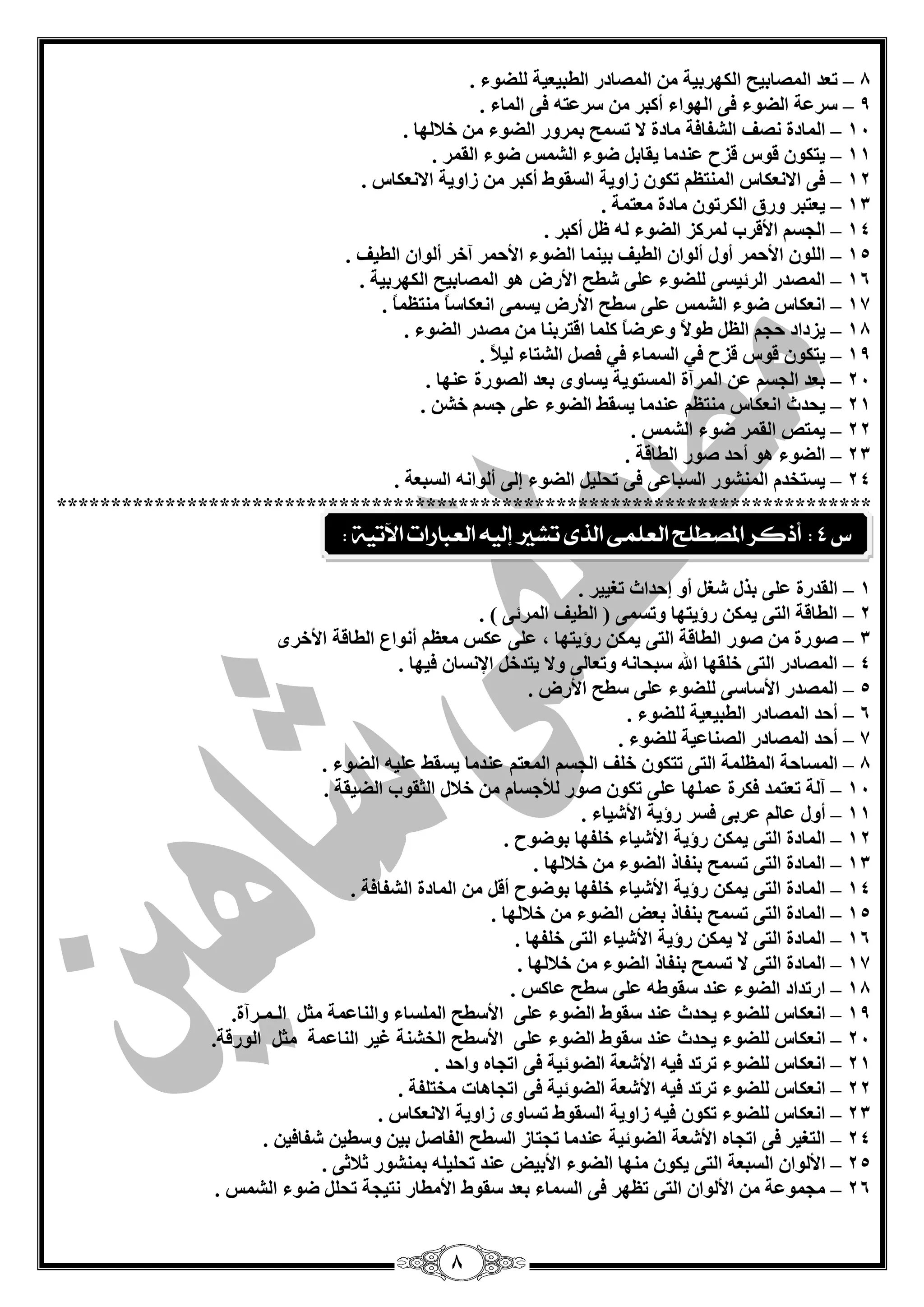 8 
8 ر ذْ ا قٌّبثيؼ ا ىٌٙشثيخ ا قٌّبدس ا يٌجي يْخ نٌٍٛء . – 
9 عش خّ ا نٌٛء فٝ ا ٌٙٛاء أوجش عش زّ فٝ ا بٌّء . – 
14 ا بٌّدح قٔف ا ؾٌفبفخ بِدح لا رغ ؼّ ث شّٚس ا نٌٛء خلب ٌٙب . – 
11 يزىٛ لٛط لضػ ذّٕ بِ يمبث مٛء ا ؾٌ ظّ مٛء ا مٌ شّ . – 
12 فٝ الا ىْٔبط ا زٌّٕ رىٛ صاٚيخ ا غٌمٛه أوجش صاٚيخ الا ىْٔبط . – 
13 ي زْجش ٚسق ا ىٌشرٛ بِدح زِْ خّ . – 
14 ا غٌغ الألشة شٌّوض ا نٌٛء أوجش . – 
15 ا ٌٍٛ الأؽ شّ أٚي أ ٌٛا ا يٌيف ثي بّٕ ا نٌٛء الأؽ شّ آخش أ ٌٛا ا يٌيف . – 
16 ا قٌّذس ا شٌئيغٝ نٌٍٛء ٍّٝ ؽيؼ الأسك ٛ٘ ا قٌّبثيؼ ا ىٌٙشثيخ . – 
17 ا ىْٔبط مٛء ا ؾٌ ظّ ٍّٝ عيؼ الأسك يغ ّٝ ا ىْٔبعبً زِٕ بًَّ . – 
18 يضداد ؽغ ا ىٛلاً ٚ شّمبً و بٍّ الزشث بٕ قِذس ا نٌٛء . – 
19 يزىٛ لٛط لضػ في ا غٌ بّء في فق ا ؾٌزبء يٌلبً . – 
24 ث ذْ ا غٌغ ا شٌّآح ا غٌّزٛيخ يغبٜٚ ث ذْ ا قٌٛسح ّٕٙب . – 
21 يؾذس ا ىْٔبط زِٕ ذّٕ بِ يغمو ا نٌٛء ٍّٝ عغ خؾ . – 
22 ي زّـ ا مٌ شّ مٛء ا ؾٌ ظّ . – 
23 ا نٌٛء ٛ٘ أؽذ فٛس ا يٌبلخ . – 
24 يغزخذ ا ؾٌّٕٛس ا غٌجب ّٝ فٝ رؾ يٍ ا نٌٛء ئ ٌٝ أ ٌٛا ا غٌج خْ . – 
*************************************************************************** 
1 ا مٌذسح ٍّٝ ثزي ؽغ أٚ ئؽذاس رغييش . – 
2 ا يٌبلخ ا زٌٝ ي ىّ سؤيزٙب ٚرغ ّٝ ) ا يٌيف ا شٌّئٝ ( . – 
3 فٛسح – ِٓ فٛس ا يٌبلخ ا زٌٝ ي ىّٓ سؤيزٙب ، ٍّٝ ىّظ َُِْ أ ٛٔاُ ا يٌبلخ الأخشٜ 
4 ا قٌّبدس ا زٌٝ خ مٍٙب الله عجؾب ٚر بْ ٌٝ ٚلا يزذخ الإ غٔب فيٙب . – 
5 ا قٌّذس الأعبعٝ نٌٍٛء ٍّٝ عيؼ الأسك . – 
6 أؽذ ا قٌّبدس ا يٌجي يْخ نٌٍٛء . – 
7 أؽذ ا قٌّبدس ا قٌ بٕ يّخ نٌٍٛء . – 
8 ا غٌّبؽخ ا خٌٍَّّ – ا زٌٝ رزىْٛ خ فٍ ا غٌغ ا زٌُّْ ذّٕ بِ يغمو يٍّٗ ا نٌٛء . 
14 آ خٌ ر زْ ذّ فىشح ٍّّٙب ٍّٝ رىٛ فٛس لٌؤعغب خلبي ا ضٌمٛة ا نٌيمخ . – 
11 أٚي بّ –ٌُ شّثٝ فغش سؤيخ الأؽيبء . 
12 ا بٌّدح ا زٌٝ ي ىّ سؤيخ الأؽيبء خ فٍٙب ثٛمٛػ . – 
13 ا بٌّدح ا زٌٝ رغ ؼّ ث فٕبر ا نٌٛء خلب ٌٙب . – 
14 ا بٌّدح ا زٌٝ ي ىّ سؤيخ الأؽيبء خ فٍٙب ثٛمٛػ أل ا بٌّدح ا ؾٌفبفخ . – 
15 ا بٌّدح ا زٌٝ رغ ؼّ ث فٕبر ث لْ ا نٌٛء خلب ٌٙب . – 
16 ا بٌّدح ا زٌٝ لا ي ىّ سؤيخ الأؽيبء ا زٌٝ خ فٍٙب . – 
17 ا بٌّدح ا زٌٝ لا رغ ؼّ ث فٕبر ا نٌٛء خلب ٌٙب . – 
18 اسرذاد ا نٌٛء ذّٕ عمٛى ٍّٝ عيؼ بّوظ . – 
19 ا ىْٔبط نٌٍٛء يؾذس ذّٕ عمٛه ا نٌٛء ٍّٝ الأعيؼ ا غٌٍّبء ٚا بٌٕ خّّ ضِ ا ـٌ ـّشآح. – 
24 ا ىْٔبط نٌٍٛء يؾذس ذّٕ عمٛه ا نٌٛء ٍّٝ الأعيؼ ا خٌؾ خٕ غيش ا بٌٕ خّّ ضِ ا ٌٛسلخ. – 
21 ا ىْٔبط نٌٍٛء رشرذ في الأؽ خْ ا نٌٛئيخ فٝ ارغب ٚاؽذ . – 
22 ا ىْٔبط نٌٍٛء رشرذ في الأؽ خْ ا نٌٛئيخ فٝ ارغب ب٘د خِز فٍخ . – 
23 ا ىْٔبط نٌٍٛء رىٛ في صاٚيخ ا غٌمٛه رغبٜٚ صاٚيخ الا ىْٔبط . – 
24 ا زٌغيش فٝ ارغب الأؽ خْ ا نٌٛئيخ ذّٕ بِ رغزبص ا غٌيؼ ا فٌبف ثي ٚعيي ؽفبفي . – 
25 الأ ٌٛا ا غٌج خْ ا زٌٝ يىٛ ِٕٙب ا نٌٛء الأثيل ذّٕ رؾ يٍ ث ؾّٕٛس صلبصٝ . – 
26 غِ ّٛ خّ الأ ٌٛا ا زٌٝ ر َٙش فٝ ا غٌ بّء ث ذْ عمٛه الأ يِبس زٔيغخ رؾ مٛء ا ؾٌ ظّ . – 
ع 4 : أذكس المصطلح العلنى الرى تػير إلي العبازات الآتية : 
 