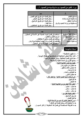 33 
)أ( )ة( 
ؼٍِ ا يٌ بْ ● 
خِ ٍٛه ا ضٌيذ ٚا بٌّء ● 
ا بٌّء ا مٌّيش ● 
خِ ٍٛه ثشادح ا ؾٌذيذ ٚا شٌ ● 
ي ىّ فق ىشيك ل ا فٌق . – 
ي ىّ فق ىشيك ا زٌجخيش . – 
ي ىّ فق ىشيك ا زٌشؽيؼ . – 
بِدح مٔيخ . – 
ي ىّ فق ىشيك ا غٌّ بٕىيظ . – 
)أ( )ة( 
ىشق خ وٍ ا خٌّ ٍٛه ● 
يٍّّخ ا زٌشؽيؼ ● 
ل ا فٌق ● 
يٍّّخ ا زٌجخيش ● 
رغزخذ فٝ فق ا ٌّٛاد ا قٌ جٍخ غيش ا زٌائجخ فٝ ا ؾٌّ ٍٛي . – 
ا شٌط ٚا يٌؾ ٚا زٌم يٍت . – 
يغزخذ فٝ فق عبئ يٍ لا يخز يٍب . – 
رغزخذ فٝ فق ثشادح ا ؾٌذيذ ا خٌّ ٍٛه ا شٌ . – 
رغزخذ فٝ فق ا ٌّٛاد ا زٌائجخ فٝ ا ؾٌّ ٍٛي . – 
*************************************************************************** 
1 بِ فِٙٛ ا خٌّ ٍٛه ؟ – 
2 اروش ا ضِ خٍ جٌ لْ ا خٌّب يٌو ا زٌٝ رغزخذ ِٙب في ؽيبره ا يٌٛ يِخ . – 
3 ؽذد ىشق فق ا خٌّب يٌو ، ٚ زِٝ يغزخذ و ِٕٙب ؟ – 
4 ٚمؼ ا فٌشق ثي ا بٌّدح ا مٌٕيخ ٚا خٌّ ٍٛىخ . – 
– 5 
ك فٔ تٓه فؿل المدال طٔ التال ةٔ 
: 
ؾِ ٍٛي ؼٍِ ٚس . ● 
دثبثيظ ىِزت ٚدليك . ● 
بِء ٚصيذ . ● 
ا يٌجبؽيش ٚا بٌّء . ● 
ؾِ ٍٛي ؾٍِٝ . ● 
– 6 
متى تطتددو سق الفؿل التال ةٔ ، مو ذكس مجال 
: 
ا زٌشؽيؼ . ● 
ا زٌجخيش . ● 
– 7 
أذكس مجالاً للل ى عْ م المدال طٔ التال ةٔ 
: 
ف تٍ ف تٍ . – ● 
ف تٍ عبئ . – ● 
عبئ عبئ . – ● 
– 8 
أذكس ظّ فٔة كل مً 
: 
ٚسق ا زٌشؽيؼ . ● 
ل ا فٌق . ● 
– 9 
ادزع الػلل المكابل ثه أدب ع الأضئلة الآت ةٔ 
: 
بِ ا خٌّ ٍٛه ا زٌٜ ي ىّ فق في ا ؾٌى ؟ ● 
بِ ا يٌشيمخ ا غٌّزخذ خِ في فق ز٘ا ا خٌّ ٍٛه ؟ ) اروش ا غٌجت ( . ● 
أضئلة متيوعة 
ع 8 : تخير م العنود )ب( ما يياضب م العنود ) أ ( : 
 
