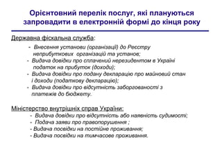 Орієнтовний перелік послуг, які плануються
запровадити в електронній формі до кінця року
Державна фіскальна служба:
- Внесення установи (організації) до Реєстру
неприбуткових організацій та установ;
- Видача довідки про сплачений нерезидентом в Україні
податок на прибуток (доходи);
- Видача довідки про подану декларацію про майновий стан
і доходи (податкову декларацію);
- Видача довідки про відсутність заборгованості з
платежів до бюджету.
Міністерство внутрішніх справ України:
- Видача довідки про відсутність або наявність судимості;
- Подача заяви про правопорушення ;
- Видача посвідки на постійне проживання;
- Видача посвідки на тимчасове проживання.
 