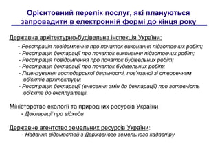 Орієнтовний перелік послуг, які плануються
запровадити в електронній формі до кінця року
Державна архітектурно-будівельна інспекція України:
- Реєстрація повідомлення про початок виконання підготовчих робіт;
- Реєстрація декларації про початок виконання підготовчих робіт;
- Реєстрація повідомлення про початок будівельних робіт;
- Реєстрація декларації про початок будівельних робіт;
- Ліцензування господарської діяльності, пов'язаної зі створенням
об'єктів архітектури;
- Реєстрація декларації (внесення змін до декларації) про готовність
об’єкта до експлуатації.
Міністерство екології та природних ресурсів України:
- Декларації про відходи
Державне агентство земельних ресурсів України:
- Надання відомостей з Державного земельного кадастру
 