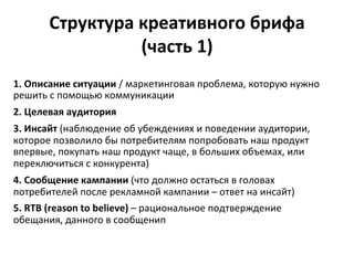 Структура	
  креативного	
  брифа	
  	
  
(часть	
  1)	
  
1.	
  Описание	
  ситуации	
  /	
  маркетинговая	
  проблема,	
  которую	
  нужно	
  
решить	
  с	
  помощью	
  коммуникации	
  
2.	
  Целевая	
  аудитория	
  
3.	
  Инсайт	
  (наблюдение	
  об	
  убеждениях	
  и	
  поведении	
  аудитории,	
  
которое	
  позволило	
  бы	
  потребителям	
  попробовать	
  наш	
  продукт	
  
впервые,	
  покупать	
  наш	
  продукт	
  чаще,	
  в	
  больших	
  объемах,	
  или	
  
переключиться	
  с	
  конкурента)	
  
4.	
  Сообщение	
  кампании	
  (что	
  должно	
  остаться	
  в	
  головах	
  
потребителей	
  после	
  рекламной	
  кампании	
  –	
  ответ	
  на	
  инсайт)	
  
5.	
  RTB	
  (reason	
  to	
  believe)	
  –	
  рациональное	
  подтверждение	
  
обещания,	
  данного	
  в	
  сообщенип	
  
	
  
 