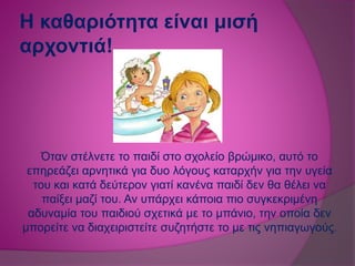 Η καθαριότητα είναι μισή
αρχοντιά!
Όταν στέλνετε το παιδί στο σχολείο βρώμικο, αυτό το
επηρεάζει αρνητικά για δυο λόγους καταρχήν για την υγεία
του και κατά δεύτερον γιατί κανένα παιδί δεν θα θέλει να
παίξει μαζί του. Αν υπάρχει κάποια πιο συγκεκριμένη
αδυναμία του παιδιού σχετικά με το μπάνιο, την οποία δεν
μπορείτε να διαχειριστείτε συζητήστε το με τις νηπιαγωγούς.
 