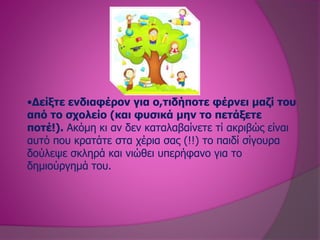 •Δείξτε ενδιαφέρον για ο,τιδήποτε φέρνει μαζί του
από το σχολείο (και φυσικά μην το πετάξετε
ποτέ!). Ακόμη κι αν δεν καταλαβαίνετε τί ακριβώς είναι
αυτό που κρατάτε στα χέρια σας (!!) το παιδί σίγουρα
δούλεψε σκληρά και νιώθει υπερήφανο για το
δημιούργημά του.
 