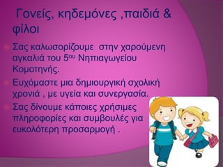 Γονείς, κηδεμόνες ,παιδιά &
φίλοι
 Σας καλωσορίζουμε στην χαρούμενη
αγκαλιά του 5ου Νηπιαγωγείου
Κομοτηνής.
 Ευχόμαστε μια δημιουργική σχολική
χρονιά , με υγεία και συνεργασία.
 Σας δίνουμε κάποιες χρήσιμες
πληροφορίες και συμβουλές για
ευκολότερη προσαρμογή .
 