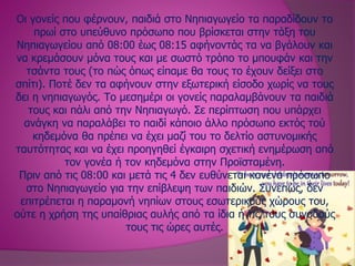 Οι γονείς που φέρνουν, παιδιά στο Νηπιαγωγείο τα παραδίδουν το
πρωί στο υπεύθυνο πρόσωπο που βρίσκεται στην τάξη του
Νηπιαγωγείου από 08:00 έως 08:15 αφήνοντάς τα να βγάλουν και
να κρεμάσουν μόνα τους και με σωστό τρόπο το μπουφάν και την
τσάντα τους (το πώς όπως είπαμε θα τους το έχουν δείξει στο
σπίτι). Ποτέ δεν τα αφήνουν στην εξωτερική είσοδο χωρίς να τους
δει η νηπιαγωγός. Το μεσημέρι οι γονείς παραλαμβάνουν τα παιδιά
τους και πάλι από την Νηπιαγωγό. Σε περίπτωση που υπάρχει
ανάγκη να παραλάβει το παιδί κάποιο άλλο πρόσωπο εκτός τού
κηδεμόνα θα πρέπει να έχει μαζί του το δελτίο αστυνομικής
ταυτότητας και να έχει προηγηθεί έγκαιρη σχετική ενημέρωση από
τον γονέα ή τον κηδεμόνα στην Προϊσταμένη.
Πριν από τις 08:00 και μετά τις 4 δεν ευθύνεται κανένα πρόσωπο
στο Νηπιαγωγείο για την επίβλεψη των παιδιών. Συνεπώς, δεν
επιτρέπεται η παραμονή νηπίων στους εσωτερικούς χώρους του,
ούτε η χρήση της υπαίθριας αυλής από τα ίδια ή τις/τους συνοδούς
τους τις ώρες αυτές.
 