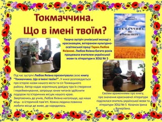 Творча зустріч учнівської молоді з
краєзнавцем, ветераном культурно-
освітянської праці Таран Любов
Яківною. Любов Яківна багато років
працювала вчителем української
мови та літератури в ЗОШ № 5
Під час зустрічі Любов Яківна презентувала свою книгу
"Токмаччина. Що в імені твоїм?". У книзі розповідається
про історію назви нашого міста та сіл Токмацького
району. Автор надає коротеньку довідку про їх створення
і перейменування; запрошує юних читачів здійснити
подорож по історичних місцях нашого краю.
Звертаючись до учнів, Любов Яківна наголошує, що наша
міць - в історичній пам'яті. Кожна людина повинна
любити місце де живе, де народилась.
Своїми враженнями про книгу,
про значення краєзнавчої літератури
поділилася вчитель української мови та
літератури ЗОШ № 5 Козачок Ірина
Валеріївна.
 