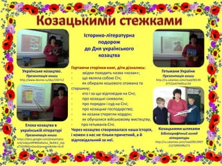 Історико-літературна
подорож
до Дня українського
козацтва
Гортаючи сторінки книг, діти дізнались:
- звідки походить назва «козак»;
- що являла собою Січ;
- як обирали кошового отамана та
старшину;
- хто і за що відповідав на Січі;
- про козацькі символи;
- про порядок і суд на Січі;
- про козацьке господарство;
- як козаки стерегли кордон;
- як обучалися військовому мистецтву;
- про гетьманів Січі.
Через козацтво створювалася наша історія,
і кожен з нас не тільки причетний, а й
відповідальний за неї.
Українське козацтво.
Презентація книги
http://www.docme.ru/doc/192712
Епоха козацтва в
українській літературі
Презентація книги
https://docs.google.com/presentatio
n/d/1dJjiyr0fP8fXtdhd1o_9kJfJE2_sVp
pTVOi9KGmGxu0/present#slide=id.i0
Гетьмани України
Презентація книги
http://ru.calameo.com/read/00139
07152e974d91a134
Козацькими шляхами
Бібліографічний огляд
літератури
http://ru.calameo.com/read/0013907
1527d9959fb272
 