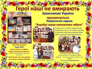 Виставка-реквієм
“Герої АТО”
Книга пам’яті загиблих
героїв. Запорізька область.
http://memorybook.org.ua/regions/zap
orizhska.htm
Патріотична година
“Хоробрі серця неможливо забути”
Пам'ятаємо тих, хто воював
та загинув за єдину Україну.
На уроці ми з учнями говорили про
патріотизм, про те, як стають героями,
як важливо кожному усвідомлювати
себе частинкою своєї Батьківщини.
Учениця 10 класу Вовк Поліна
читає свій вірш “Я пишаюсь тобою,
солдате…” http://www.slideshare.net/Galina12/ss-
53897645
присвячений Павлу Левчуку.Огляд виставки “Герої АТО”
 