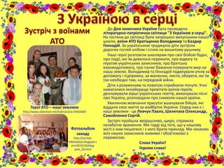 До Дня захисника України була проведена
літературно-патріотична світлиця "З Україною в серці".
На гостини до світлиці були запрошені випускники нашої
школи, воїни АТО Братіщенко Володимир та Баздир
Геннадій. За українською традицією діти зустріли
дорогих гостей хлібом і сіллю на вишитому рушнику.
Наші герої розповіли школярам про свої бойові будні,
про події, які їм довелося пережити, про відвагу та
героїзм українських захисників, про братську
взаємодопомогу, про палке бажання повернути мир на
нашу землю. Володимир та Геннадій подякували учнів за
допомогу і підтримку, за малюнки, листи, обереги, які їм
так необхідні там, на передовій війни.
Діти з розумінням та повагою сприйняли почуте. Учні
намагалися якнайкраще привітати воїнів-героїв:
декламували вірші українських поетів, виконували пісні
про Україну, розповідали про символи нашої країни.
Хвилиною мовчання присутні вшанували бійців, які
віддали своє життя за майбутнє України. Серед них є і
наші земляки - це Левчук Павло, Шелепаєв Олександр,
Самойленко Сергій.
Зустріч пройшла зворушливо, щиро, справила
незабутнє враження. Ми горді від того, що у нашому
місті є ким пишатися і з кого брати приклад. Ми чекаємо
всіх наших захисників живими і обов'язково з
перемогою.
Слава Україні!
Героям слава!
Зустріч з воїнами
АТО
Герої АТО – наші земляки
http://www.slideshare.net/Galina12/ss-54563607
Фотоальбом
заходу
http://tormak-
biblioteka5.blogspot.c
om/2015/10/blog-
post_26.html
 