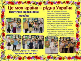 • Наші діти - маленькі патріоти
українського народу. Кожен з них
поступово пізнає свій рідний край.
• Свою любов до Батьківщини діти
відобразили у своїх малюнках, в
урочистому, проникливому читанні та
інсценуванні віршів українських поетів
про Україну, в щирому, мелодійному
виконанні українських пісень.
• Можна з впевненістю сказати, що наші
діти талановиті, що для них рідна земля
- найдорожча у світі, яку вони і зараз, і в
майбутньому будуть оберігати і любити.
Розквітай, прекрасна Україно,
Рідна земле, матінко моя.
 