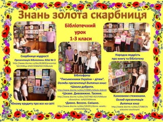 Скарбниця мудрості
Презентація бібліотеки ЗОШ № 5
http://www.docme.ru/doc/81869/prezentac
%D1%96ya-b%D1%96bl%D1%96oteki
Юному ерудиту про все на світі
Народна мудрість
про книгу та бібліотеку
Казковими стежинами.
Огляд-презентація
дитячих книг
http://www.docme.ru/doc/170887/k
azkovimi-stezhinami
Бібліофреш
“Письменники України – дітям”.
Огляди-презентації дитячих книг:
•Школа доброти.
http://www.docme.ru/doc/159001/shkola-dobroti
•Цікаве. Дивовижне. Таємне.
http://www.docme.ru/doc/163748/c%D1%96kave
.-divovizhne.-ta%D1%94mne.
•Дивно. Весело. Смішно.
http://www.docme.ru/doc/181051/divno.-veselo.-
sm%D1%96shno.
 
