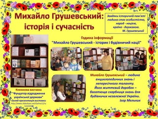 Книжкова виставка
“Фундатор відродження
української держави”
Огляд-презентація виставки
http://www.slideshare.net/Galina12/ss
-54333580
Година інформації
"Михайло Грушевський - історик і будівничий нації"
Михайло Грушевський – людина
енциклопедичних знань і
непересічного таланту.
Його життєвий доробок –
багатюща скарбниця знань для
будівничих незалежної України.
Ігор Мельник
Завдяки історичній пам'яті
людина стає особистістю,
народ - нацією,
країна - державою.
М. Грушевський
 