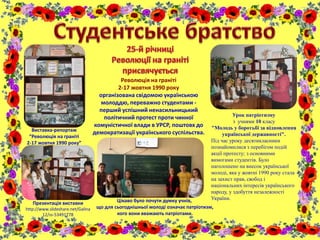 Виставка-репортаж
“Революція на граніті
2-17 жовтня 1990 року”
Революція на граніті
2-17 жовтня 1990 року
організована свідомою українською
молоддю, переважно студентами -
перший успішний ненасильницький
політичний протест проти чинної
комуністичної влади в УРСР, поштовх до
демократизації українського суспільства.
Урок патріотизму
з учнями 10 класу
"Молодь у боротьбі за відновлення
української державності".
Під час уроку десятикласники
познайомилися з перебігом подій
акції протесту; з основними
вимогами студентів. Було
наголошено на внесок української
молоді, яка у жовтні 1990 року стала
на захист прав, свобод і
національних інтересів українського
народу, у здобуття незалежності
України.Цікаво було почути думку учнів,
що для сьогоднішньої молоді означає патріотизм,
кого вони вважають патріотами.
Презентація виставки
http://www.slideshare.net/Galina
12/ss-53491778
 