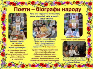 Виставка-портрет
до 130-річчя
В. Свідзинського
"Вірю в одвічне буття"
Час поезії з учнями 10 класу
“О тінь життя неуловима…”
До 130-ї річниці українського
поета доби “Розстріляного
відродження” В. Ю. Свідзинського
Сучасний поцінувач поезії може
повчитися у Володимира
Свідзинського багато чому -
і поваги до слова, і шукання
скарбниць народної поетики, - але
найбільше: сили бути самим собою.
Не в бога смерті і рабства -
Вірю в одвічне буття
Творчої сили і радості світлої
І що я її паросток,
Листок на гілці, дитя.
В. Свідзинський
Виставка-портрет
"Сонце поезії Бориса Олійника"
Тільки Слово береже в основі
безсмертя української душі.
Борис Олійник
Коли вже народився ти поетом, -
за все відповідай у цім житті...
Борис Олійник
 