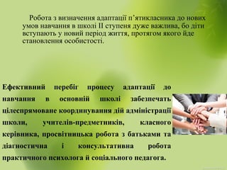 Робота з визначення адаптації п’ятикласника до нових
умов навчання в школі ІІ ступеня дуже важлива, бо діти
вступають у новий період життя, протягом якого йде
становлення особистості.
Ефективний перебіг процесу адаптації до
навчання в основній школі забезпечать
цілеспрямоване координування дій адміністрації
школи, учителів-предметників, класного
керівника, просвітницька робота з батьками та
діагностична і консультативна робота
практичного психолога й соціального педагога.
 