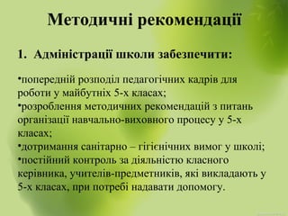 Методичні рекомендації
1. Адміністрації школи забезпечити:
•попередній розподіл педагогічних кадрів для
роботи у майбутніх 5-х класах;
•розроблення методичних рекомендацій з питань
організації навчально-виховного процесу у 5-х
класах;
•дотримання санітарно – гігієнічних вимог у школі;
•постійний контроль за діяльністю класного
керівника, учителів-предметників, які викладають у
5-х класах, при потребі надавати допомогу.
 