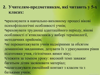 2. Учителям-предметникам, які читають у 5-х
класах:
•враховувати в навчально-виховному процесі вікові
психофізіологічні особливості учнів;
•враховувати труднощі адаптаційного періоду, вікові
особливості п’ятикласників у виборі термінології,
методичних прийомів;
•не перевантажувати учнів надмірними за обсягом
домашніми завданнями, дозувати їх з урахуванням рівня
підготовки учня, гігієнічних вимог віку;
•стежити за темпом уроку: високий темп заважає
багатьом дітям засвоювати матеріал;
•налагоджувати емоційний контакт з класом та з
батьками учнів;
 
